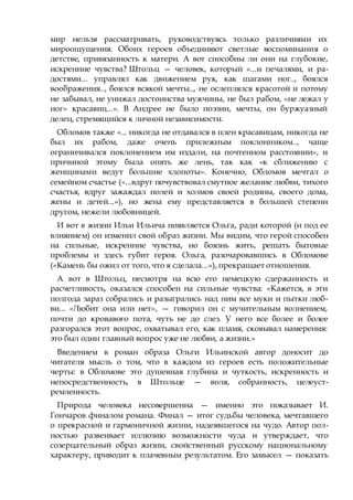 мир нельзя рассматривать, руководствуясь только различиями их
мироощущения. Обоих героев объединяют светлые воспоминания о
детстве, привязанность к матери. А вот способны ли они на глубокие,
искренние чувства? Штольц — человек, который «...и печалями, и ра-
достями... управлял как движением рук, как шагами ног.., боялся
воображения.., боялся всякой мечты.., не ослеплялся красотой и потому
не забывал, не унижал достоинства мужчины, не был рабом, «не лежал у
ног» красавиц...». В Андрее не было поэзии, мечты, он буржуазный
делец, стремящийся к личной независимости.
Обломов также «... никогда не отдавался в плен красавицам, никогда не
был их рабом, даже очень прилежным поклонником.., чаще
ограничивался поклонением им издали, на почтенном расстоянии», и
причиной этому была опять же лень, так как «к сближению с
женщинами ведут большие хлопоты». Конечно, Обломов мечтал о
семейном счастье («...вдруг почувствовал смутное желание любви, тихого
счастья, вдруг зажаждал полей и холмов своей родины, своего дома,
жены и детей...»), но жена ему представляется в большей степени
другом, нежели любовницей.
И вот в жизни Ильи Ильича появляется Ольга, ради которой (и под ее
влиянием) он изменил свой образ жизни. Мы видим, что герой способен
на сильные, искренние чувства, но боязнь жить, решать бытовые
проблемы и здесь губит героя. Ольга, разочаровавшись в Обломове
(«Камень бы ожил от того, что я сделала...»), прекращает отношения.
А вот в Штольц, несмотря на всю его немецкую сдержанность и
расчетливость, оказался способен на сильные чувства: «Кажется, в эти
полгода зараз собрались и разыгрались над ним все муки и пытки люб-
ви... «Любит она или нет», — говорил он с мучительным волнением,
почти до кровавого пота, чуть не до слез. У него все более и более
разгорался этот вопрос, охватывал его, как пламя, сковывал намерения:
это был один главный вопрос уже не любви, а жизни.»
Введением в роман образа Ольги Ильинской автор доносит до
читателя мысль о том, что в каждом из героев есть положительные
черты: в Обломове это душевная глубина и чуткость, искренность и
непосредственность, в Штольце — воля, собранность, целеуст-
ремленность.
Природа человека несовершенна — именно это показывает И.
Гончаров финалом романа. Финал — итог судьбы человека, мечтавшего
о прекрасной и гармоничной жизни, надеявшегося на чудо. Автор пол-
ностью развеивает иллюзию возможности чуда и утверждает, что
созерцательный образ жизни, свойственный русскому национальному
характеру, приводит к плачевным результатом. Его замысел — показать
 