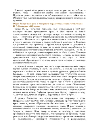 В конце первой части романа автор ставит вопрос: что же победит в
главном герое — жизненные начала или сонная «обломовщина»?
Прочитав роман, мы видим, что «обломовщина» в итоге побеждает и
Обломов тихо умирает на диване, так и не совершив ничего полезного и
нужного.
Образ Захара и его роль в раскрытии характера главного героя романа
И. А. Гончарова «Обломов»
Роман И. А. Гончарова «Обломов» был опубликован в 1859 году
накануне отмены крепостного права и стал одним из самых
значительных произведений среди других, преследовавших одну и ту же
цель — обличение русского барства, взращенного на крепостнических
традициях. Писатели того времени с возмущением описывали тяготы
русского мужика, призывая к отмене кабальной зависимости. Гончаров
же рассмотрел эту проблему с другой точки зрения — духовной и
физической зависимости от того же мужика самих «поработителей»,
приводящей к безусловной деградации личности последних. Что мы и
наблюдаем на примере главного героя книги — Ильи Ильича 06-ломова
— типичного представителя барского сословия. Но таким же типичным
представителем своего времени является и его слуга — Захар,
колоритный образ которого по праву можно считать одним из главных в
системе образов романа.
«...пожилой человек, в сером сюртуке, с прорехою под мышкой, откуда
торчал клочок рубашки, в сером же жилете... с голым, как колено,
черепом и с необъятно широкими и густыми русыми с проседью бакен-
бардами... ». В этой портретной характеристике чувствуется ирония
автора, поясняющего в дальнейшем причины столь экстравагантного
вида: одежда Захара напоминала ему ливрею — форму, требующуюся
для сопровождения своих господ «в церковь или в гости» и служившую
«единственною представительницею достоинства дома Обломовых».
Врожденное признание правомерности собственного положения делает
смыслом жизни Захара и подобных ему отстаивание и подтверждение
величия своих хозяев. Глубокая преданность барину перешла к нему
«...от отца, деда, братьев, дворни,... обратилась в плоть и кровь».
В романе Гончарова нет, освещенного, как например, в поэме
Некрасова «Кому на Руси жить хорошо», протеста против тяжкой доли
крепостных мужиков. «Проявление барской воли, господского права»
вызывает внутреннее уважение преданного слуги. И рассуждения о
несправедливости такого положения вещей, наверняка, повергли бы
Захара в панику. Хотя автор отмечает и некоторую эволюцию
крепостной прислуги того времени, отличающейся от прежних «рыца-
рей лакейской, без страха и упрека, исполненных преданности господам
до самозабвения...», некоторой «утонченностью и развращением
 