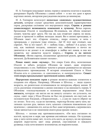 И. А. Гончаров показывает жизнь героев в моменты взлетов и падений,
раскрывает борьбу Обломова с самим собой — и все это дано в ярких
картинах жизни, авторские рассуждения сведены до минимума.
И. А. Гончаров использует несколько «сквозных» художественных
деталей, которые служат средством дополнительной характеристики
героя, раскрывая состояние его внутреннего мира. Сирень в романе
символизирует возможность изменений к лучшему. Ветка сирени,
брошенная Ольгой и подобранная 06-ломовым, им обоим помогает
понять чувства друг друга. Но так же, как отцветает сирень по весне,
уходит в прошлое и любовь молодых людей. Все в жизни преходяще, и
Обломов знает это: «Сирени отошли,., вчера отошло, и ночь с
призраками, с удушьем тоже отошла... Да! И этот миг отойдет, как
сирени!.. Что ж это такое?.. И — любовь тоже... любовь? А я думал, что
она, как знойный полдень, повиснет над любящими и ничто не
двигнется и не дохнет в ее атмосфере: в любви нет покоя, и она все
меняется, все движется куда-то вперед...» Сирень и на могиле
Обломова: «Ветви сирени, посаженные дружеской рукой, дремлют над
могилой. Да безмятежно пахнет полынь».
Роман имеет свою «музыку». Это опера Casta diva, исполненная
Ольгой и забыть которую Обломов не может, даже вторично
погрузившись в сон. Любовное чувство в романе развивается по законам
музыкального произведения. В истории отношений Ольги и Ильи
Ильича есть и «унисоны», и «диссонансы», и «контрапункты». Сюжет
этой оперы предсказывает трагический конец любви.
Портретное описание героя в романе является важным элементом в
создании его образа. Например, Обломов и Штольц — люди одного
возраста, но разительно отличающиеся по интересам, образу жизни. И
столь различное отношение к жизни повлияло и на внешность героев. У
Обломова «господствующим и основным выражением» лица была
мягкость, которую «не могли ни на минуту согнать» ни усталость, ни
скука, «цвет лица у Ильи Ильича не был ни румяный, ни смуглый, ни
положительно бледный, а безразличный... », а сам он «как-то обрюзг не
по летам». Тело его, «судя по матовому, чересчур белому цвету шеи, ма-
леньких пухлых рук, мягких плеч, казалось слишком изнеженным для
мужчины»; «движения его, когда он был даже встревожен, сдерживались
также мягкостью и не лишенною своего рода грации ленью».
Штольц — полная ему противоположность. «Он весь составлен из
костей, мускулов и нерв, как кровная английская лошадь. Он худощав;
щек у него почти вовсе нет, то есть есть кость да мускул, но ни признака
жирной округлости; цвет лица ровный, смугловатый и никакого
румянца; глаза хотя немного зеленоватые, но выразительные.
 