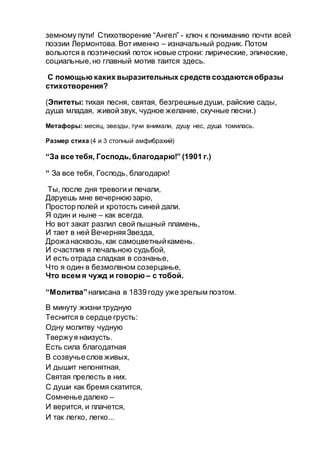 земному пути! Стихотворение “Ангел” - ключ к пониманию почти всей
поэзии Лермонтова. Вот именно – изначальный родник. Потом
вольются в поэтический поток новые строки: лирические, эпические,
социальные,но главный мотив таится здесь.
С помощью каких выразительных средств создаются образы
стихотворения?
(Эпитеты: тихая песня, святая, безгрешные души, райские сады,
душа младая, живой звук, чудное желание, скучные песни.)
Метафоры: месяц, эвезды, тучи внимали, душу нес, душа томилась.
Размер стиха (4 и 3 стопный амфибрахий)
“За все тебя, Господь,благодарю!” (1901 г.)
“ За все тебя, Господь, благодарю!
Ты, после дня тревоги и печали,
Даруешь мне вечернююзарю,
Простор полей и кротость синей дали.
Я один и ныне – как всегда.
Но вот закат разлил свой пышный пламень,
И тает в ней ВечерняяЗвезда,
Дрожанасквозь,как самоцветныйкамень.
И счастлив я печальною судьбой,
И есть отрада сладкая в сознанье,
Что я один в безмолвном созерцанье,
Что всем я чужд и говорю – с тобой.
“Молитва”написана в 1839 году уже зрелым поэтом.
В минуту жизни трудную
Теснится в сердце грусть:
Одну молитву чудную
Твержуя наизусть.
Есть сила благодатная
В созвучьеслов живых,
И дышит непонятная,
Святая прелесть в них.
С души как бремя скатится,
Сомненье далеко –
И верится, и плачется,
И так легко, легко...
 