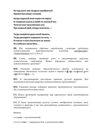 Из-под куста мне ландыш серебристый
Приветливокивает головой;
Когдастуденый ключ играетпо оврагу
И, погружая мысльв какой-то смутный сон,
Лепечетмне таинственную сагу
Про мирный край, откуда мчитсяон, —
Тогда смиряетсядуши моей тревога,
Тогда расходятся морщины на челе, —
И счастье я могу постигнуть на земле,
И в небесах я вижу бога...
В8. Как называются образные определения, служащие средством
художественной выразительности («ландыш серебристый»,
«таинственную сагу» и т.п.)?
В9. Слива, ландыш, студёный ключ в стихотворении наделены
человеческими свойствами. Каким термином обозначается это
художественное средство?
В10. Укажите название стилистического приёма, основанного на
повторении одинаковых согласных звуков в строке («Когда студёный ключ
играет по оврагу…»).
В11. В стихотворении воссозданы картины русской природы. Как
называется описание природыв художественном произведении?
В12. Укажите размер, которым написано лермонтовское стихотворение
(без указания количества стоп).
С3. Каким предстаёт внутренний мир лирического героя стихотворения
Лермонтова?
С4. В каких произведениях русских поэтов отображена духовная связь
человека и природы и как эти произведения соотносятся с лермонтовским
стихотворением?
Метрика:
1-я строфа — шестистопный ямб.
2-я и 3-я строфа — чередование пяти- и шестистопного ямба.
 