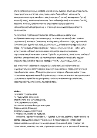 Употребление книжныхсредств (изгнанники, судьба, решение, тяготеть,
преступление, клевета, наскучить, нивы бесплодные, изгнание) и
эмоционально-оценочнойлексики [лазурная (степь), жемчужная (цепь),
милый (север), клевета ядовитая, бесплодные (нивы), открытая (злоба),
зависть тайная, преступление) отражаетвысокую идейную
направленность стихотворения и его взволнованную эмоциональную
тональность.
Поэтический текст характеризуется использованием различных
изобразительно-выразительныхсредств: олицетворения (тучи - вечные
странники), эпитетов (лазурная, жемчужная, ядовитая и др.), сравнений
(Мчитесь вы, будто как я же, изгнанники...), образныхперифраз (милый
север - Петербург, сторона южная - Кавказ, степь лазурная - небо, цепь
жемчужная - облака), риторическихвопросови синтаксического
параллелизма (Кто же вас гонит? Судьбы ли решение, завистьли тайная?
Злоба ль открытая? Или на вас тяготит преступление? Или друзей
клевета ядовитая?); приема повтора: чужды (2), вечно (2), нет (2).
Все это служитсредством эмоционального исмыслового усиления
индивидуального эстетического видения мира автора, позволяет читателю
приобщиться к нему. . Монолог лирического героя, обращенныйк тучам,
позволяетв художественнойформепередать взволнованноеэмоциональное
состояние автора благодаря приему психологического параллелизма,
характерному для поэзии М.Ю Лермонтова.
«Утёс».
Ночевала тучка золотая
На грудиутеса-великана;
Утром в путь она умчалась рано,
По лазуривесело играя;
Но остался влажныйслед в морщине
Старого утеса. Одиноко
Он стоит, задумался глубоко
И тихонько плачет он в пустыне.
В лирике Лермонтова любовь – чувство высокое, светлое, поэтическое, но
всегда неразделенное или утраченное. В стихотворении «Утес» поэт
рассказываето непрочности человеческих отношений. Утес страдает от
одиночества, поэтому ему так дорого посещение тучки, умчавшейся поутру.
 