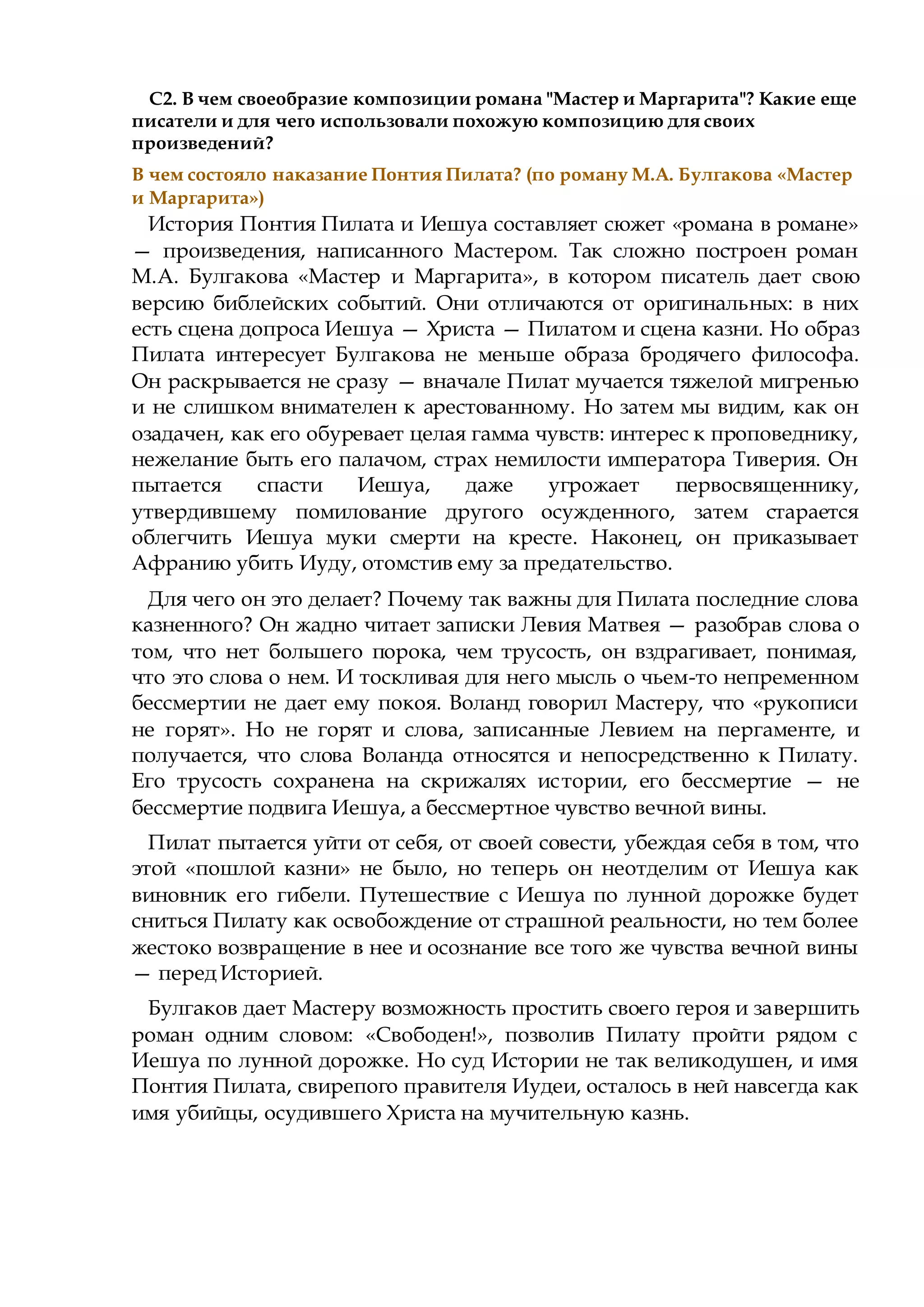 С2. В чем своеобразие композиции романа "Мастер и Маргарита"? Какие еще
писатели и для чего использовали похожую композицию для своих
произведений?
В чем состояло наказание Понтия Пилата? (по роману М.А. Булгакова «Мастер
и Маргарита»)
История Понтия Пилата и Иешуа составляет сюжет «романа в романе»
— произведения, написанного Мастером. Так сложно построен роман
М.А. Булгакова «Мастер и Маргарита», в котором писатель дает свою
версию библейских событий. Они отличаются от оригинальных: в них
есть сцена допроса Иешуа — Христа — Пилатом и сцена казни. Но образ
Пилата интересует Булгакова не меньше образа бродячего философа.
Он раскрывается не сразу — вначале Пилат мучается тяжелой мигренью
и не слишком внимателен к арестованному. Но затем мы видим, как он
озадачен, как его обуревает целая гамма чувств: интерес к проповеднику,
нежелание быть его палачом, страх немилости императора Тиверия. Он
пытается спасти Иешуа, даже угрожает первосвященнику,
утвердившему помилование другого осужденного, затем старается
облегчить Иешуа муки смерти на кресте. Наконец, он приказывает
Афранию убить Иуду, отомстив ему за предательство.
Для чего он это делает? Почему так важны для Пилата последние слова
казненного? Он жадно читает записки Левия Матвея — разобрав слова о
том, что нет большего порока, чем трусость, он вздрагивает, понимая,
что это слова о нем. И тоскливая для него мысль о чьем-то непременном
бессмертии не дает ему покоя. Воланд говорил Мастеру, что «рукописи
не горят». Но не горят и слова, записанные Левием на пергаменте, и
получается, что слова Воланда относятся и непосредственно к Пилату.
Его трусость сохранена на скрижалях истории, его бессмертие — не
бессмертие подвига Иешуа, а бессмертное чувство вечной вины.
Пилат пытается уйти от себя, от своей совести, убеждая себя в том, что
этой «пошлой казни» не было, но теперь он неотделим от Иешуа как
виновник его гибели. Путешествие с Иешуа по лунной дорожке будет
сниться Пилату как освобождение от страшной реальности, но тем более
жестоко возвращение в нее и осознание все того же чувства вечной вины
— перед Историей.
Булгаков дает Мастеру возможность простить своего героя и завершить
роман одним словом: «Свободен!», позволив Пилату пройти рядом с
Иешуа по лунной дорожке. Но суд Истории не так великодушен, и имя
Понтия Пилата, свирепого правителя Иудеи, осталось в ней навсегда как
имя убийцы, осудившего Христа на мучительную казнь.
 