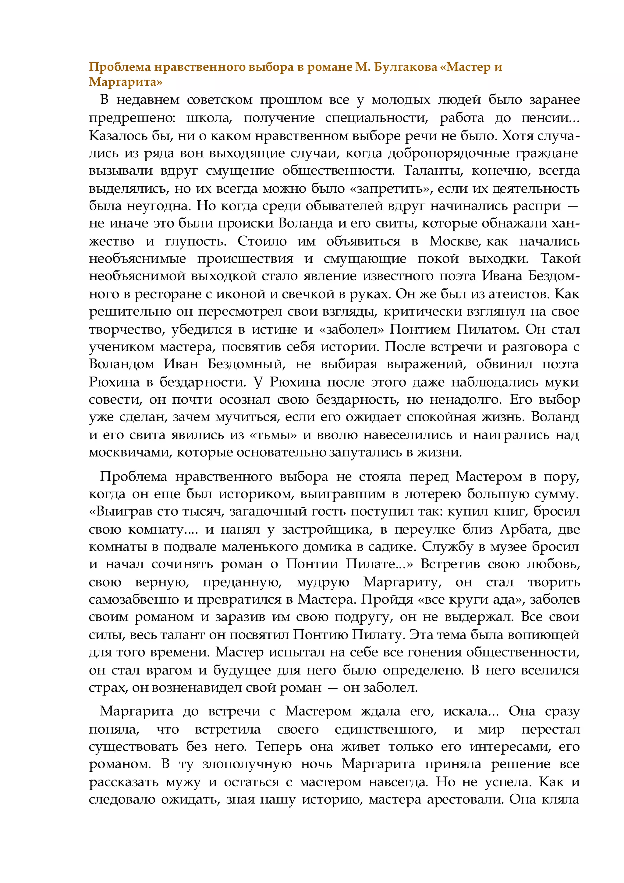 Проблема нравственного выбора в романе М. Булгакова «Мастер и
Маргарита»
В недавнем советском прошлом все у молодых людей было заранее
предрешено: школа, получение специальности, работа до пенсии...
Казалось бы, ни о каком нравственном выборе речи не было. Хотя случа-
лись из ряда вон выходящие случаи, когда добропорядочные граждане
вызывали вдруг смущение общественности. Таланты, конечно, всегда
выделялись, но их всегда можно было «запретить», если их деятельность
была неугодна. Но когда среди обывателей вдруг начинались распри —
не иначе это были происки Воланда и его свиты, которые обнажали хан-
жество и глупость. Стоило им объявиться в Москве, как начались
необъяснимые происшествия и смущающие покой выходки. Такой
необъяснимой выходкой стало явление известного поэта Ивана Бездом-
ного в ресторане с иконой и свечкой в руках. Он же был из атеистов. Как
решительно он пересмотрел свои взгляды, критически взглянул на свое
творчество, убедился в истине и «заболел» Понтием Пилатом. Он стал
учеником мастера, посвятив себя истории. После встречи и разговора с
Воландом Иван Бездомный, не выбирая выражений, обвинил поэта
Рюхина в бездарности. У Рюхина после этого даже наблюдались муки
совести, он почти осознал свою бездарность, но ненадолго. Его выбор
уже сделан, зачем мучиться, если его ожидает спокойная жизнь. Воланд
и его свита явились из «тьмы» и вволю навеселились и наигрались над
москвичами, которые основательно запутались в жизни.
Проблема нравственного выбора не стояла перед Мастером в пору,
когда он еще был историком, выигравшим в лотерею большую сумму.
«Выиграв сто тысяч, загадочный гость поступил так: купил книг, бросил
свою комнату.... и нанял у застройщика, в переулке близ Арбата, две
комнаты в подвале маленького домика в садике. Службу в музее бросил
и начал сочинять роман о Понтии Пилате...» Встретив свою любовь,
свою верную, преданную, мудрую Маргариту, он стал творить
самозабвенно и превратился в Мастера. Пройдя «все круги ада», заболев
своим романом и заразив им свою подругу, он не выдержал. Все свои
силы, весь талант он посвятил Понтию Пилату. Эта тема была вопиющей
для того времени. Мастер испытал на себе все гонения общественности,
он стал врагом и будущее для него было определено. В него вселился
страх, он возненавидел свой роман — он заболел.
Маргарита до встречи с Мастером ждала его, искала... Она сразу
поняла, что встретила своего единственного, и мир перестал
существовать без него. Теперь она живет только его интересами, его
романом. В ту злополучную ночь Маргарита приняла решение все
рассказать мужу и остаться с мастером навсегда. Но не успела. Как и
следовало ожидать, зная нашу историю, мастера арестовали. Она кляла
 