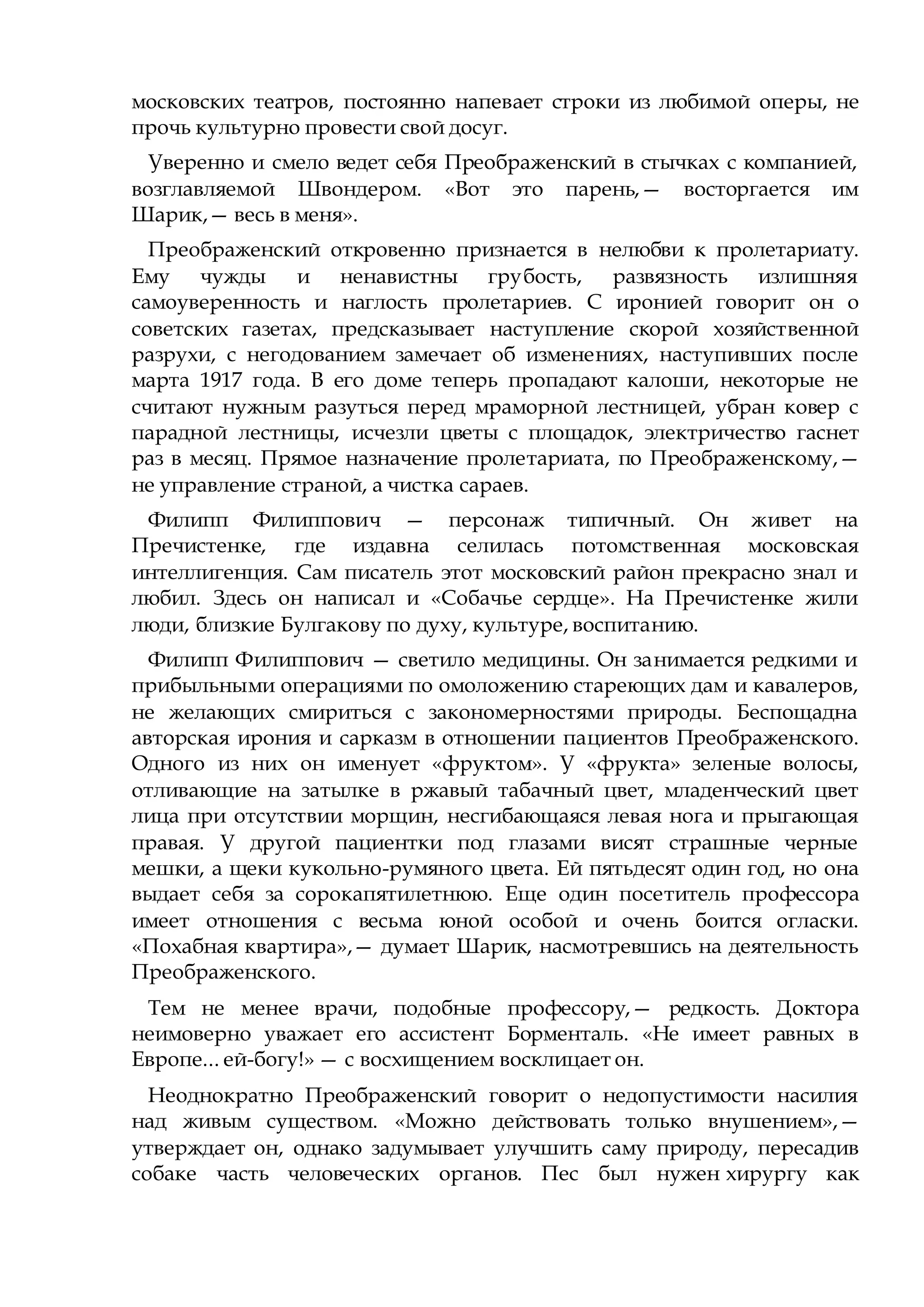 московских театров, постоянно напевает строки из любимой оперы, не
прочь культурно провести свой досуг.
Уверенно и смело ведет себя Преображенский в стычках с компанией,
возглавляемой Швондером. «Вот это парень,— восторгается им
Шарик,— весь в меня».
Преображенский откровенно признается в нелюбви к пролетариату.
Ему чужды и ненавистны грубость, развязность излишняя
самоуверенность и наглость пролетариев. С иронией говорит он о
советских газетах, предсказывает наступление скорой хозяйственной
разрухи, с негодованием замечает об изменениях, наступивших после
марта 1917 года. В его доме теперь пропадают калоши, некоторые не
считают нужным разуться перед мраморной лестницей, убран ковер с
парадной лестницы, исчезли цветы с площадок, электричество гаснет
раз в месяц. Прямое назначение пролетариата, по Преображенскому,—
не управление страной, а чистка сараев.
Филипп Филиппович — персонаж типичный. Он живет на
Пречистенке, где издавна селилась потомственная московская
интеллигенция. Сам писатель этот московский район прекрасно знал и
любил. Здесь он написал и «Собачье сердце». На Пречистенке жили
люди, близкие Булгакову по духу, культуре, воспитанию.
Филипп Филиппович — светило медицины. Он занимается редкими и
прибыльными операциями по омоложению стареющих дам и кавалеров,
не желающих смириться с закономерностями природы. Беспощадна
авторская ирония и сарказм в отношении пациентов Преображенского.
Одного из них он именует «фруктом». У «фрукта» зеленые волосы,
отливающие на затылке в ржавый табачный цвет, младенческий цвет
лица при отсутствии морщин, несгибающаяся левая нога и прыгающая
правая. У другой пациентки под глазами висят страшные черные
мешки, а щеки кукольно-румяного цвета. Ей пятьдесят один год, но она
выдает себя за сорокапятилетнюю. Еще один посетитель профессора
имеет отношения с весьма юной особой и очень боится огласки.
«Похабная квартира»,— думает Шарик, насмотревшись на деятельность
Преображенского.
Тем не менее врачи, подобные профессору,— редкость. Доктора
неимоверно уважает его ассистент Борменталь. «Не имеет равных в
Европе... ей-богу!» — с восхищением восклицает он.
Неоднократно Преображенский говорит о недопустимости насилия
над живым существом. «Можно действовать только внушением»,—
утверждает он, однако задумывает улучшить саму природу, пересадив
собаке часть человеческих органов. Пес был нужен хирургу как
 