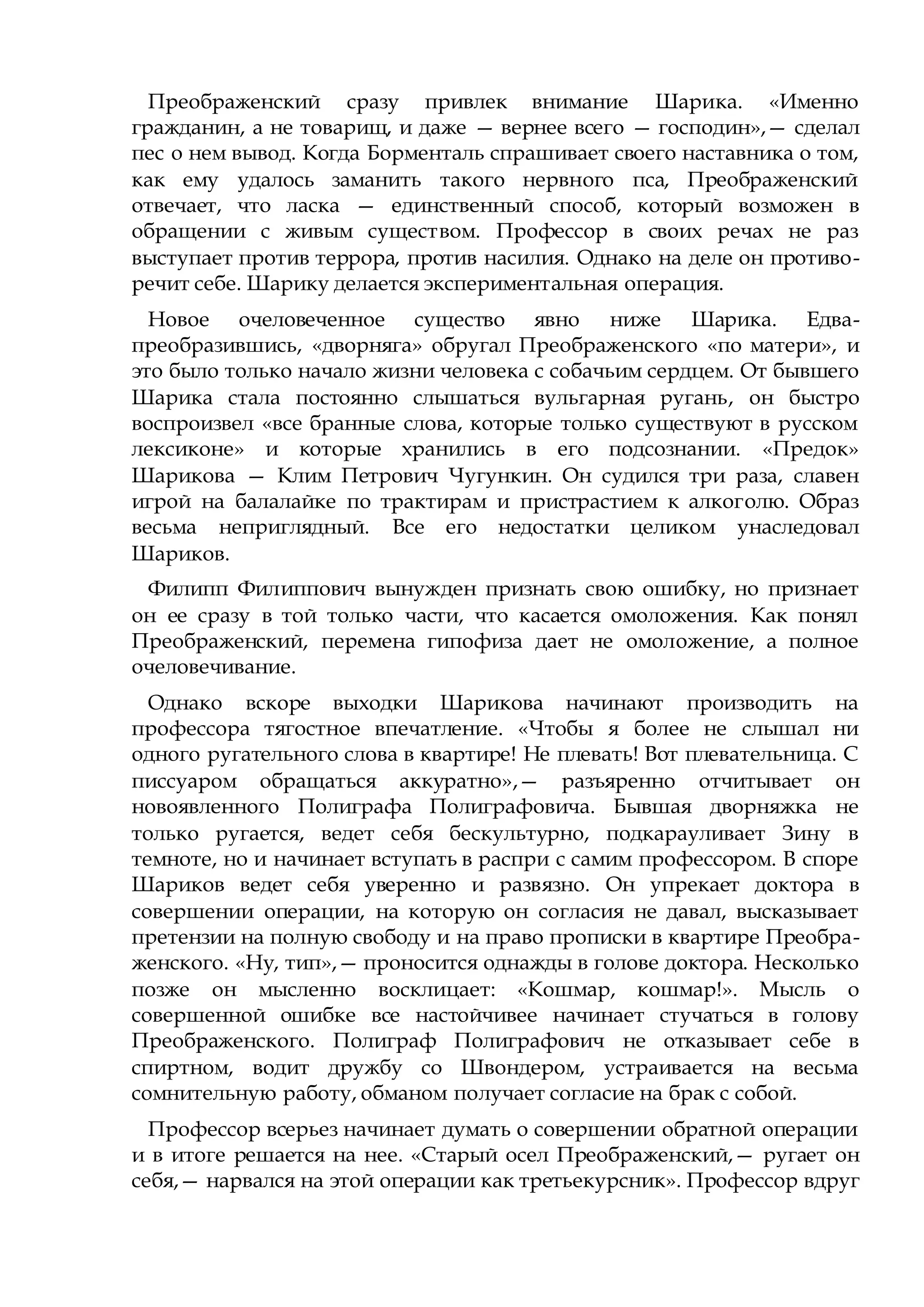Преображенский сразу привлек внимание Шарика. «Именно
гражданин, а не товарищ, и даже — вернее всего — господин»,— сделал
пес о нем вывод. Когда Борменталь спрашивает своего наставника о том,
как ему удалось заманить такого нервного пса, Преображенский
отвечает, что ласка — единственный способ, который возможен в
обращении с живым существом. Профессор в своих речах не раз
выступает против террора, против насилия. Однако на деле он противо-
речит себе. Шарику делается экспериментальная операция.
Новое очеловеченное существо явно ниже Шарика. Едва-
преобразившись, «дворняга» обругал Преображенского «по матери», и
это было только начало жизни человека с собачьим сердцем. От бывшего
Шарика стала постоянно слышаться вульгарная ругань, он быстро
воспроизвел «все бранные слова, которые только существуют в русском
лексиконе» и которые хранились в его подсознании. «Предок»
Шарикова — Клим Петрович Чугункин. Он судился три раза, славен
игрой на балалайке по трактирам и пристрастием к алкоголю. Образ
весьма неприглядный. Все его недостатки целиком унаследовал
Шариков.
Филипп Филиппович вынужден признать свою ошибку, но признает
он ее сразу в той только части, что касается омоложения. Как понял
Преображенский, перемена гипофиза дает не омоложение, а полное
очеловечивание.
Однако вскоре выходки Шарикова начинают производить на
профессора тягостное впечатление. «Чтобы я более не слышал ни
одного ругательного слова в квартире! Не плевать! Вот плевательница. С
писсуаром обращаться аккуратно»,— разъяренно отчитывает он
новоявленного Полиграфа Полиграфовича. Бывшая дворняжка не
только ругается, ведет себя бескультурно, подкарауливает Зину в
темноте, но и начинает вступать в распри с самим профессором. В споре
Шариков ведет себя уверенно и развязно. Он упрекает доктора в
совершении операции, на которую он согласия не давал, высказывает
претензии на полную свободу и на право прописки в квартире Преобра-
женского. «Ну, тип»,— проносится однажды в голове доктора. Несколько
позже он мысленно восклицает: «Кошмар, кошмар!». Мысль о
совершенной ошибке все настойчивее начинает стучаться в голову
Преображенского. Полиграф Полиграфович не отказывает себе в
спиртном, водит дружбу со Швондером, устраивается на весьма
сомнительную работу, обманом получает согласие на брак с собой.
Профессор всерьез начинает думать о совершении обратной операции
и в итоге решается на нее. «Старый осел Преображенский,— ругает он
себя,— нарвался на этой операции как третьекурсник». Профессор вдруг
 