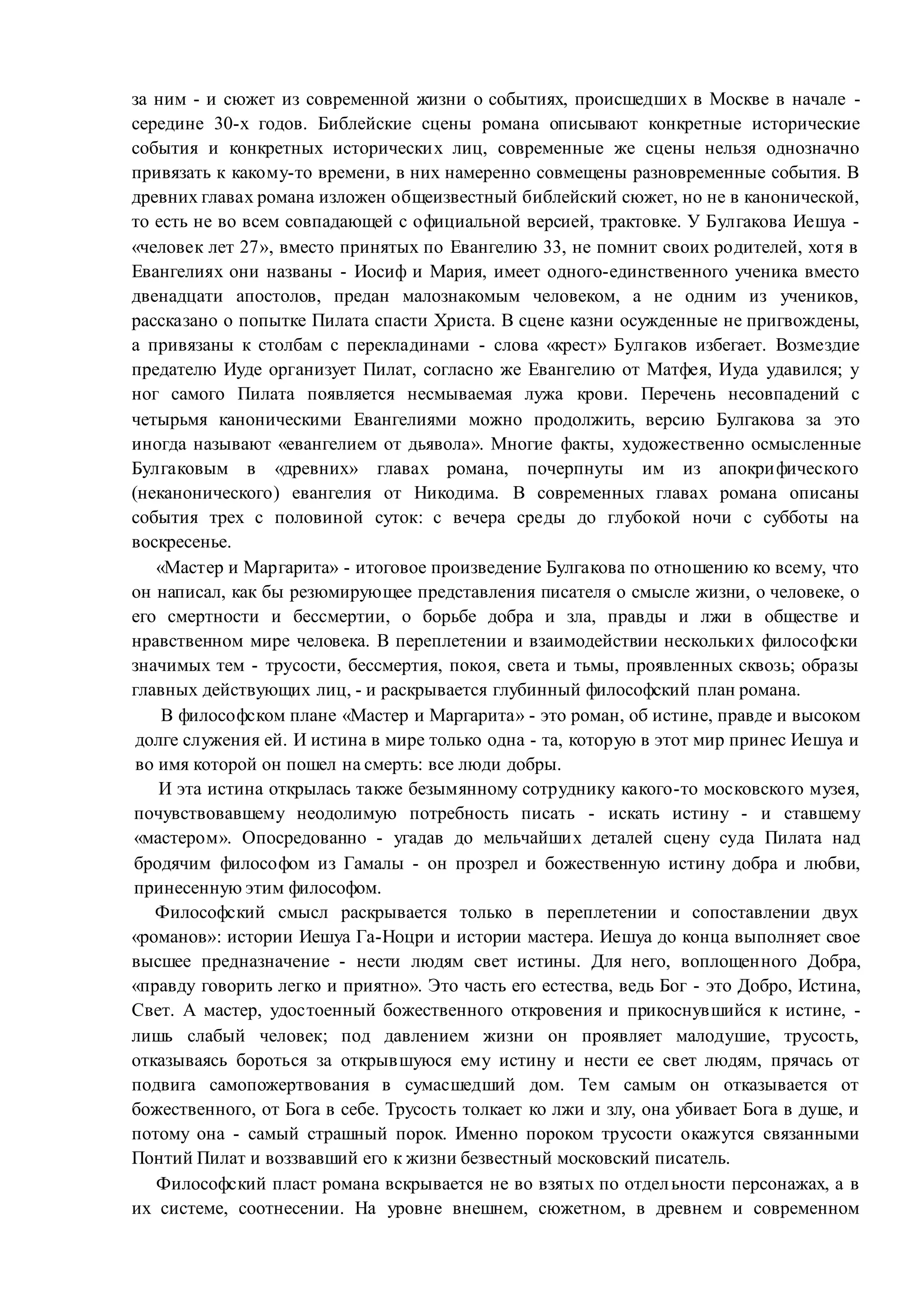 за ним - и сюжет из современной жизни о событиях, происшедших в Москве в начале -
середине 30-х годов. Библейские сцены романа описывают конкретные исторические
события и конкретных исторических лиц, современные же сцены нельзя однозначно
привязать к какому-то времени, в них намеренно совмещены разновременные события. В
древних главах романа изложен общеизвестный библейский сюжет, но не в канонической,
то есть не во всем совпадающей с официальной версией, трактовке. У Булгакова Иешуа -
«человек лет 27», вместо принятых по Евангелию 33, не помнит своих родителей, хотя в
Евангелиях они названы - Иосиф и Мария, имеет одного-единственного ученика вместо
двенадцати апостолов, предан малознакомым человеком, а не одним из учеников,
рассказано о попытке Пилата спасти Христа. В сцене казни осужденные не пригвождены,
а привязаны к столбам с перекладинами - слова «крест» Булгаков избегает. Возмездие
предателю Иуде организует Пилат, согласно же Евангелию от Матфея, Иуда удавился; у
ног самого Пилата появляется несмываемая лужа крови. Перечень несовпадений с
четырьмя каноническими Евангелиями можно продолжить, версию Булгакова за это
иногда называют «евангелием от дьявола». Многие факты, художественно осмысленные
Булгаковым в «древних» главах романа, почерпнуты им из апокрифического
(неканонического) евангелия от Никодима. В современных главах романа описаны
события трех с половиной суток: с вечера среды до глубокой ночи с субботы на
воскресенье.
«Мастер и Маргарита» - итоговое произведение Булгакова по отношению ко всему, что
он написал, как бы резюмирующее представления писателя о смысле жизни, о человеке, о
его смертности и бессмертии, о борьбе добра и зла, правды и лжи в обществе и
нравственном мире человека. В переплетении и взаимодействии нескольких философски
значимых тем - трусости, бессмертия, покоя, света и тьмы, проявленных сквозь; образы
главных действующих лиц, - и раскрывается глубинный философский план романа.
В философском плане «Мастер и Маргарита» - это роман, об истине, правде и высоком
долге служения ей. И истина в мире только одна - та, которую в этот мир принес Иешуа и
во имя которой он пошел на смерть: все люди добры.
И эта истина открылась также безымянному сотруднику какого-то московского музея,
почувствовавшему неодолимую потребность писать - искать истину - и ставшему
«мастером». Опосредованно - угадав до мельчайших деталей сцену суда Пилата над
бродячим философом из Гамалы - он прозрел и божественную истину добра и любви,
принесенную этим философом.
Философский смысл раскрывается только в переплетении и сопоставлении двух
«романов»: истории Иешуа Га-Ноцри и истории мастера. Иешуа до конца выполняет свое
высшее предназначение - нести людям свет истины. Для него, воплощенного Добра,
«правду говорить легко и приятно». Это часть его естества, ведь Бог - это Добро, Истина,
Свет. А мастер, удостоенный божественного откровения и прикоснувшийся к истине, -
лишь слабый человек; под давлением жизни он проявляет малодушие, трусость,
отказываясь бороться за открывшуюся ему истину и нести ее свет людям, прячась от
подвига самопожертвования в сумасшедший дом. Тем самым он отказывается от
божественного, от Бога в себе. Трусость толкает ко лжи и злу, она убивает Бога в душе, и
потому она - самый страшный порок. Именно пороком трусости окажутся связанными
Понтий Пилат и воззвавший его к жизни безвестный московский писатель.
Философский пласт романа вскрывается не во взятых по отдельности персонажах, а в
их системе, соотнесении. На уровне внешнем, сюжетном, в древнем и современном
 