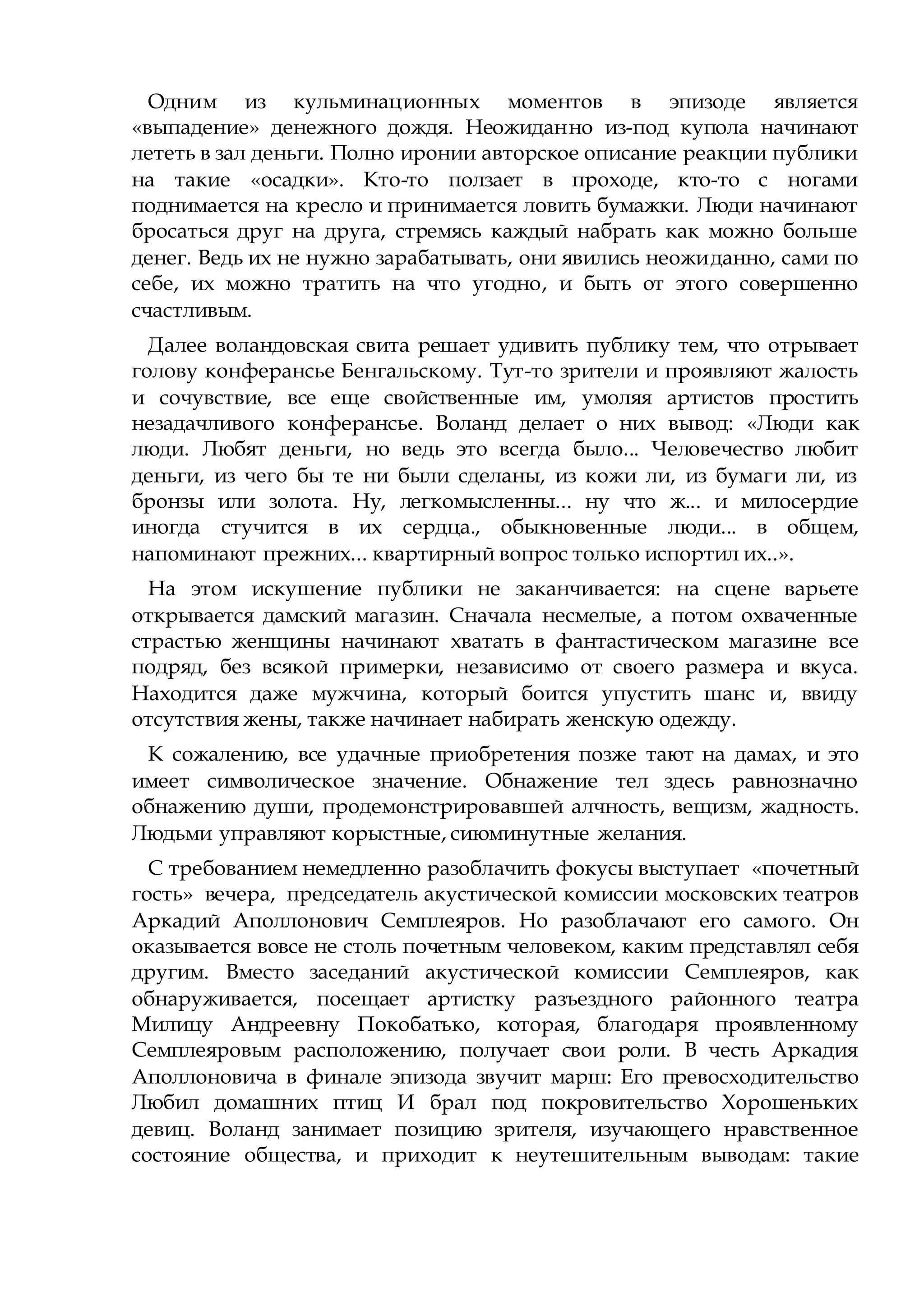 Одним из кульминационных моментов в эпизоде является
«выпадение» денежного дождя. Неожиданно из-под купола начинают
лететь в зал деньги. Полно иронии авторское описание реакции публики
на такие «осадки». Кто-то ползает в проходе, кто-то с ногами
поднимается на кресло и принимается ловить бумажки. Люди начинают
бросаться друг на друга, стремясь каждый набрать как можно больше
денег. Ведь их не нужно зарабатывать, они явились неожиданно, сами по
себе, их можно тратить на что угодно, и быть от этого совершенно
счастливым.
Далее воландовская свита решает удивить публику тем, что отрывает
голову конферансье Бенгальскому. Тут-то зрители и проявляют жалость
и сочувствие, все еще свойственные им, умоляя артистов простить
незадачливого конферансье. Воланд делает о них вывод: «Люди как
люди. Любят деньги, но ведь это всегда было... Человечество любит
деньги, из чего бы те ни были сделаны, из кожи ли, из бумаги ли, из
бронзы или золота. Ну, легкомысленны... ну что ж... и милосердие
иногда стучится в их сердца., обыкновенные люди... в общем,
напоминают прежних... квартирный вопрос только испортил их..».
На этом искушение публики не заканчивается: на сцене варьете
открывается дамский магазин. Сначала несмелые, а потом охваченные
страстью женщины начинают хватать в фантастическом магазине все
подряд, без всякой примерки, независимо от своего размера и вкуса.
Находится даже мужчина, который боится упустить шанс и, ввиду
отсутствия жены, также начинает набирать женскую одежду.
К сожалению, все удачные приобретения позже тают на дамах, и это
имеет символическое значение. Обнажение тел здесь равнозначно
обнажению души, продемонстрировавшей алчность, вещизм, жадность.
Людьми управляют корыстные, сиюминутные желания.
С требованием немедленно разоблачить фокусы выступает «почетный
гость» вечера, председатель акустической комиссии московских театров
Аркадий Аполлонович Семплеяров. Но разоблачают его самого. Он
оказывается вовсе не столь почетным человеком, каким представлял себя
другим. Вместо заседаний акустической комиссии Семплеяров, как
обнаруживается, посещает артистку разъездного районного театра
Милицу Андреевну Покобатько, которая, благодаря проявленному
Семплеяровым расположению, получает свои роли. В честь Аркадия
Аполлоновича в финале эпизода звучит марш: Его превосходительство
Любил домашних птиц И брал под покровительство Хорошеньких
девиц. Воланд занимает позицию зрителя, изучающего нравственное
состояние общества, и приходит к неутешительным выводам: такие
 
