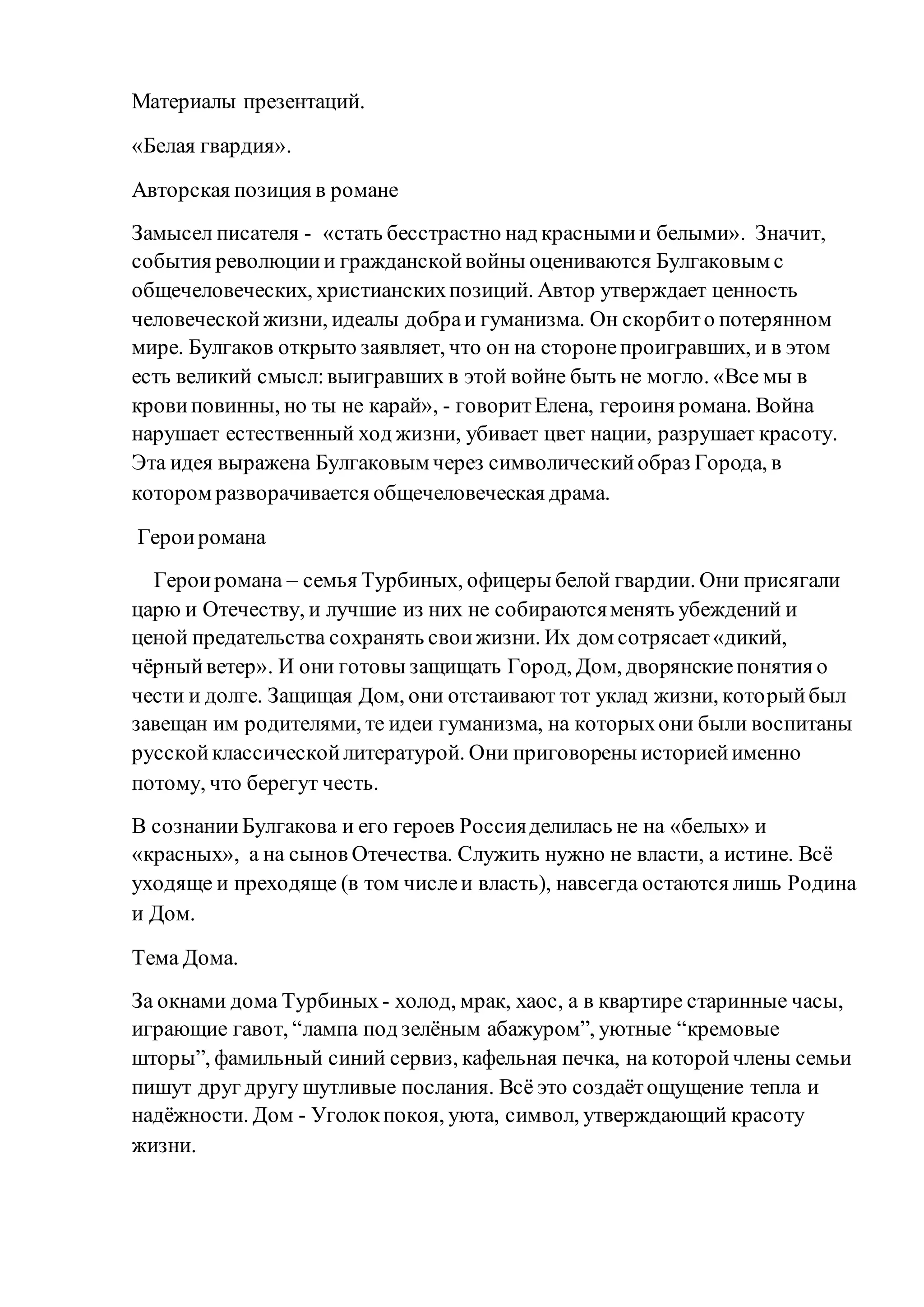 Материалы презентаций.
«Белая гвардия».
Авторская позиция в романе
Замысел писателя - «стать бесстрастно над краснымии белыми». Значит,
события революциии гражданскойвойны оцениваются Булгаковым с
общечеловеческих, христианскихпозиций. Автор утверждает ценность
человеческойжизни, идеалы добраи гуманизма. Он скорбито потерянном
мире. Булгаков открыто заявляет, что он на сторонепроигравших, и в этом
есть великий смысл:выигравших в этой войне быть не могло. «Все мы в
кровиповинны, но ты не карай», - говоритЕлена, героиня романа. Война
нарушает естественный ход жизни, убивает цвет нации, разрушает красоту.
Эта идея выражена Булгаковым через символическийобраз Города, в
котором разворачивается общечеловеческая драма.
Героиромана
Героиромана – семья Турбиных, офицеры белой гвардии. Они присягали
царю и Отечеству, и лучшие из них не собираютсяменять убеждений и
ценой предательства сохранять своижизни. Их дом сотрясает«дикий,
чёрныйветер». И они готовы защищать Город, Дом, дворянскиепонятия о
чести и долге. Защищая Дом, они отстаивают тот уклад жизни, которыйбыл
завещан им родителями, те идеи гуманизма, на которыхони были воспитаны
русскойклассическойлитературой. Они приговорены историейименно
потому, что берегут честь.
В сознанииБулгакова и его героев Россияделилась не на «белых» и
«красных», а на сынов Отечества. Служить нужно не власти, а истине. Всё
уходяще и преходяще (в том числеи власть), навсегда остаются лишь Родина
и Дом.
Тема Дома.
За окнами дома Турбиных - холод, мрак, хаос, а в квартире старинные часы,
играющие гавот, “лампа под зелёным абажуром”, уютные “кремовые
шторы”, фамильный синий сервиз, кафельная печка, на которойчлены семьи
пишут друг другу шутливые послания. Всё это создаётощущение тепла и
надёжности. Дом - Уголокпокоя, уюта, символ, утверждающий красоту
жизни.
 