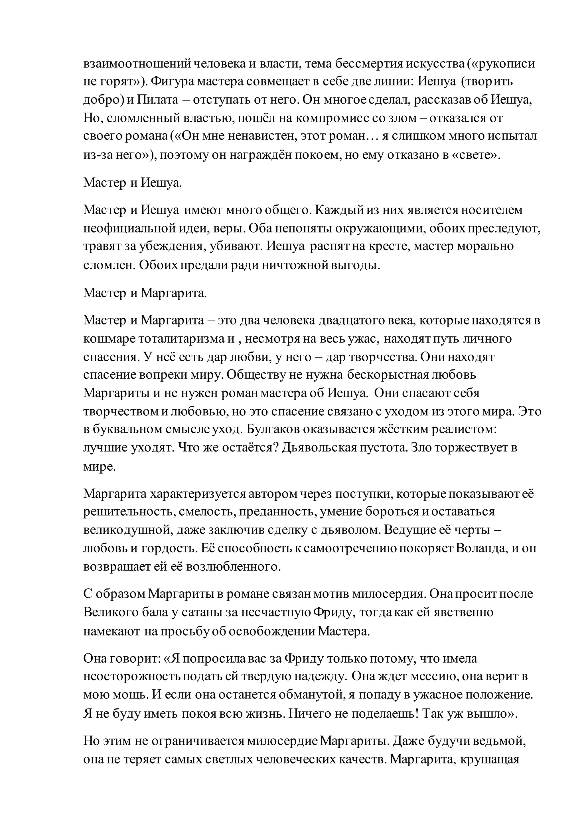 взаимоотношенийчеловека и власти, тема бессмертия искусства(«рукописи
не горят»). Фигура мастера совмещает в себе две линии: Иешуа (творить
добро)и Пилата – отступать от него. Он многоесделал, рассказав об Иешуа,
Но, сломленный властью, пошёл на компромисс со злом – отказался от
своего романа(«Он мне ненавистен, этот роман… я слишком много испытал
из-за него»), поэтому он награждён покоем, но ему отказано в «свете».
Мастер и Иешуа.
Мастер и Иешуа имеют много общего. Каждыйиз них является носителем
неофициальной идеи, веры. Оба непоняты окружающими, обоихпреследуют,
травят за убеждения, убивают. Иешуа распятна кресте, мастер морально
сломлен. Обоихпредали ради ничтожнойвыгоды.
Мастер и Маргарита.
Мастер и Маргарита – это два человека двадцатого века, которыенаходятся в
кошмаре тоталитаризма и , несмотря на весь ужас, находятпуть личного
спасения. У неё есть дар любви, у него – дар творчества. Онинаходят
спасение вопреки миру. Обществу не нужна бескорыстная любовь
Маргариты и не нужен романмастера об Иешуа. Они спасают себя
творчеством илюбовью, но это спасение связано с уходом из этого мира. Это
в буквальном смыслеуход. Булгаков оказывается жёстким реалистом:
лучшие уходят. Что же остаётся? Дьявольская пустота. Зло торжествует в
мире.
Маргарита характеризуется автором через поступки, которыепоказываютеё
решительность, смелость, преданность, умение бороться иоставаться
великодушной, даже заключив сделку с дьяволом. Ведущие её черты –
любовь и гордость. Её способность ксамоотречениюпокоряетВоланда, и он
возвращает ей её возлюбленного.
С образом Маргариты в романе связанмотив милосердия. Онапроситпосле
Великого бала у сатаны за несчастнуюФриду, тогдакак ей явственно
намекают на просьбуоб освобожденииМастера.
Она говорит:«Я попросилавас за Фриду только потому, что имела
неосторожностьподать ей твердую надежду. Она ждет мессию, она верит в
мою мощь. И если она останется обманутой, я попаду в ужасное положение.
Я не буду иметь покоя всю жизнь. Ничего не поделаешь! Так уж вышло».
Но этим не ограничивается милосердиеМаргариты. Даже будучиведьмой,
она не теряет самых светлых человеческих качеств. Маргарита, крушащая
 