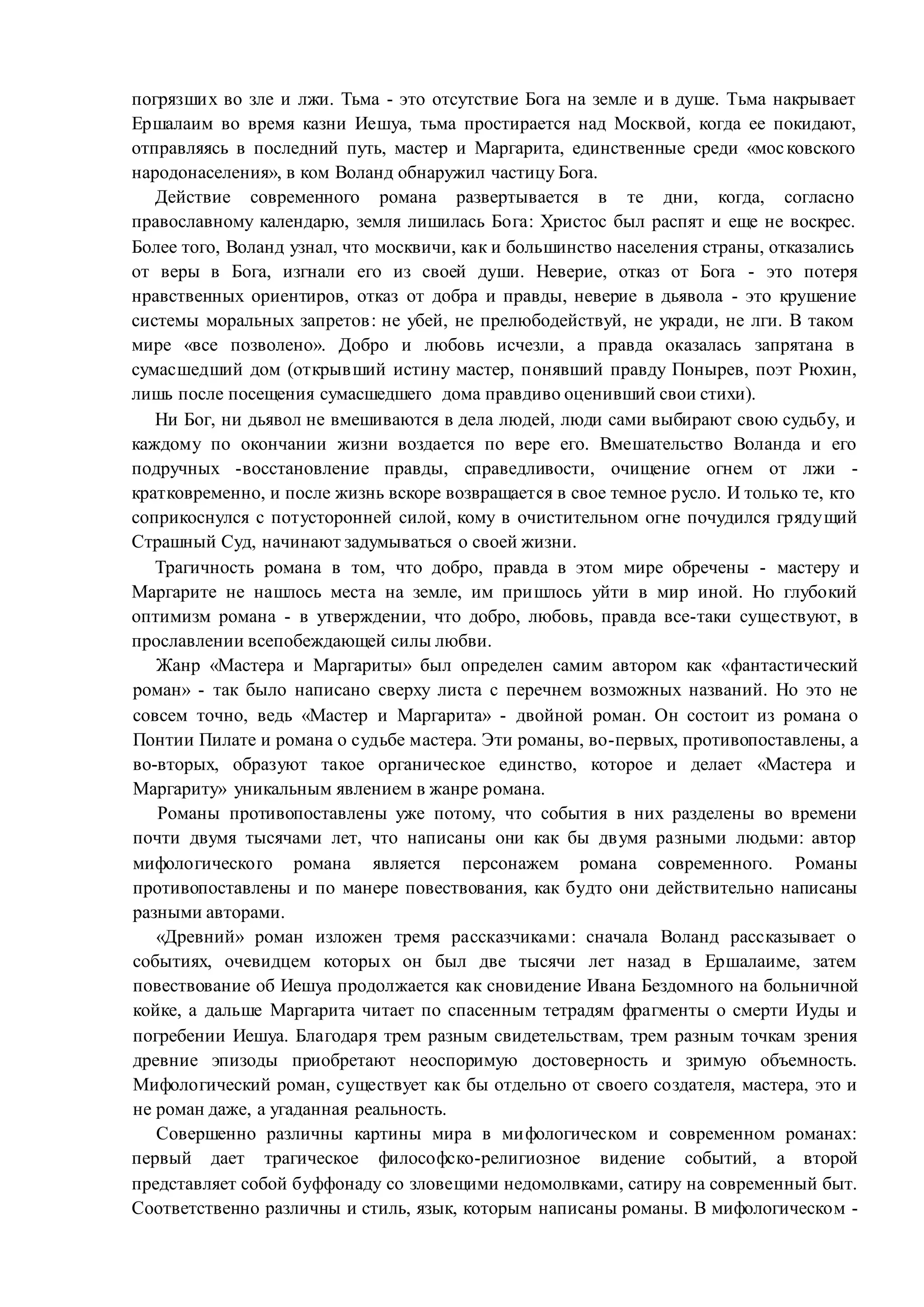 погрязших во зле и лжи. Тьма - это отсутствие Бога на земле и в душе. Тьма накрывает
Ершалаим во время казни Иешуа, тьма простирается над Москвой, когда ее покидают,
отправляясь в последний путь, мастер и Маргарита, единственные среди «московского
народонаселения», в ком Воланд обнаружил частицу Бога.
Действие современного романа развертывается в те дни, когда, согласно
православному календарю, земля лишилась Бога: Христос был распят и еще не воскрес.
Более того, Воланд узнал, что москвичи, как и большинство населения страны, отказались
от веры в Бога, изгнали его из своей души. Неверие, отказ от Бога - это потеря
нравственных ориентиров, отказ от добра и правды, неверие в дьявола - это крушение
системы моральных запретов: не убей, не прелюбодействуй, не укради, не лги. В таком
мире «все позволено». Добро и любовь исчезли, а правда оказалась запрятана в
сумасшедший дом (открывший истину мастер, понявший правду Понырев, поэт Рюхин,
лишь после посещения сумасшедшего дома правдиво оценивший свои стихи).
Ни Бог, ни дьявол не вмешиваются в дела людей, люди сами выбирают свою судьбу, и
каждому по окончании жизни воздается по вере его. Вмешательство Воланда и его
подручных -восстановление правды, справедливости, очищение огнем от лжи -
кратковременно, и после жизнь вскоре возвращается в свое темное русло. И только те, кто
соприкоснулся с потусторонней силой, кому в очистительном огне почудился грядущий
Страшный Суд, начинают задумываться о своей жизни.
Трагичность романа в том, что добро, правда в этом мире обречены - мастеру и
Маргарите не нашлось места на земле, им пришлось уйти в мир иной. Но глубокий
оптимизм романа - в утверждении, что добро, любовь, правда все-таки существуют, в
прославлении всепобеждающей силы любви.
Жанр «Мастера и Маргариты» был определен самим автором как «фантастический
роман» - так было написано сверху листа с перечнем возможных названий. Но это не
совсем точно, ведь «Мастер и Маргарита» - двойной роман. Он состоит из романа о
Понтии Пилате и романа о судьбе мастера. Эти романы, во-первых, противопоставлены, а
во-вторых, образуют такое органическое единство, которое и делает «Мастера и
Маргариту» уникальным явлением в жанре романа.
Романы противопоставлены уже потому, что события в них разделены во времени
почти двумя тысячами лет, что написаны они как бы двумя разными людьми: автор
мифологического романа является персонажем романа современного. Романы
противопоставлены и по манере повествования, как будто они действительно написаны
разными авторами.
«Древний» роман изложен тремя рассказчиками: сначала Воланд рассказывает о
событиях, очевидцем которых он был две тысячи лет назад в Ершалаиме, затем
повествование об Иешуа продолжается как сновидение Ивана Бездомного на больничной
койке, а дальше Маргарита читает по спасенным тетрадям фрагменты о смерти Иуды и
погребении Иешуа. Благодаря трем разным свидетельствам, трем разным точкам зрения
древние эпизоды приобретают неоспоримую достоверность и зримую объемность.
Мифологический роман, существует как бы отдельно от своего создателя, мастера, это и
не роман даже, а угаданная реальность.
Совершенно различны картины мира в мифологическом и современном романах:
первый дает трагическое философско-религиозное видение событий, а второй
представляет собой буффонаду со зловещими недомолвками, сатиру на современный быт.
Соответственно различны и стиль, язык, которым написаны романы. В мифологическом -
 