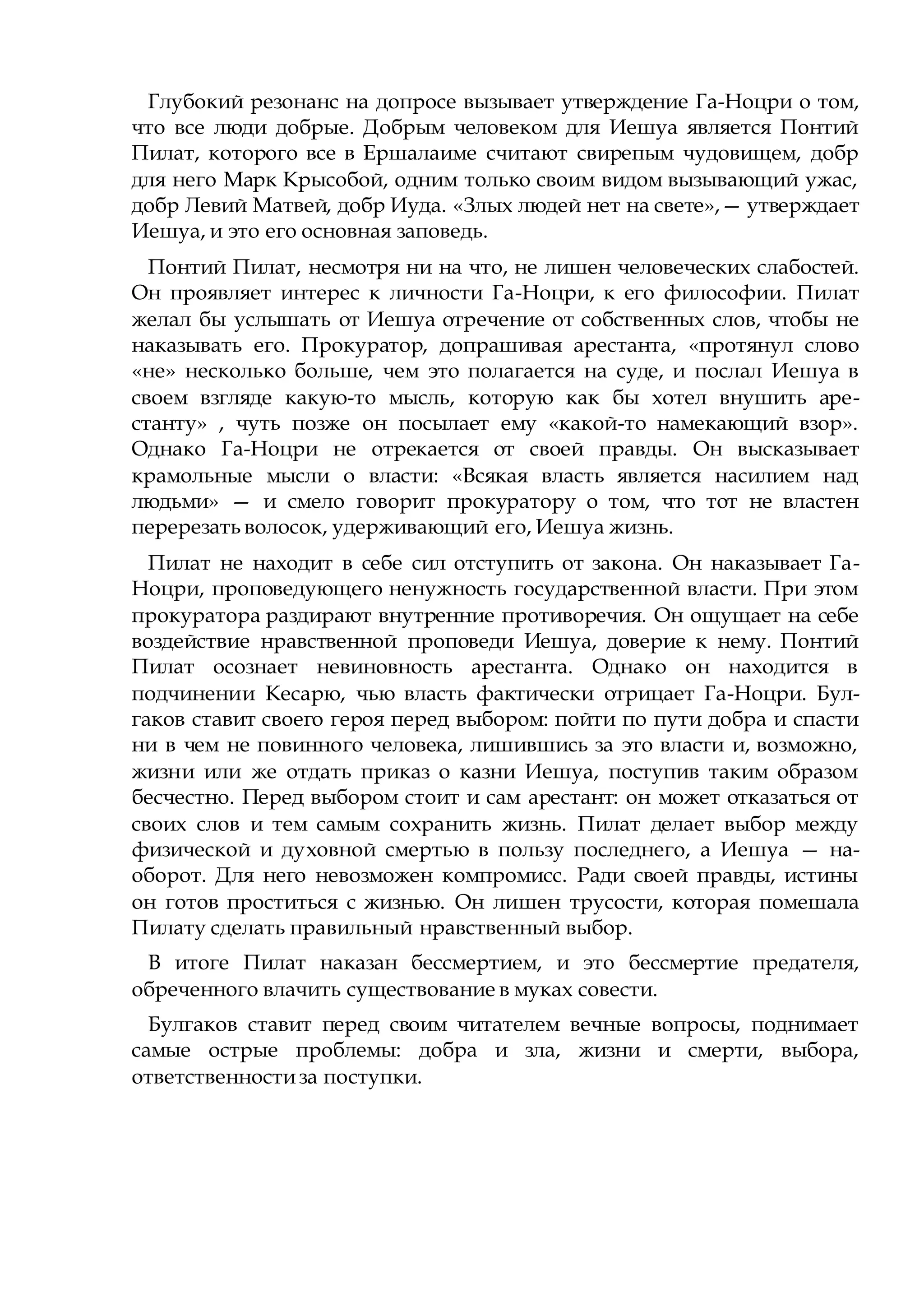 Глубокий резонанс на допросе вызывает утверждение Га-Ноцри о том,
что все люди добрые. Добрым человеком для Иешуа является Понтий
Пилат, которого все в Ершалаиме считают свирепым чудовищем, добр
для него Марк Крысобой, одним только своим видом вызывающий ужас,
добр Левий Матвей, добр Иуда. «Злых людей нет на свете»,— утверждает
Иешуа, и это его основная заповедь.
Понтий Пилат, несмотря ни на что, не лишен человеческих слабостей.
Он проявляет интерес к личности Га-Ноцри, к его философии. Пилат
желал бы услышать от Иешуа отречение от собственных слов, чтобы не
наказывать его. Прокуратор, допрашивая арестанта, «протянул слово
«не» несколько больше, чем это полагается на суде, и послал Иешуа в
своем взгляде какую-то мысль, которую как бы хотел внушить аре-
станту» , чуть позже он посылает ему «какой-то намекающий взор».
Однако Га-Ноцри не отрекается от своей правды. Он высказывает
крамольные мысли о власти: «Всякая власть является насилием над
людьми» — и смело говорит прокуратору о том, что тот не властен
перерезать волосок, удерживающий его, Иешуа жизнь.
Пилат не находит в себе сил отступить от закона. Он наказывает Га-
Ноцри, проповедующего ненужность государственной власти. При этом
прокуратора раздирают внутренние противоречия. Он ощущает на себе
воздействие нравственной проповеди Иешуа, доверие к нему. Понтий
Пилат осознает невиновность арестанта. Однако он находится в
подчинении Кесарю, чью власть фактически отрицает Га-Ноцри. Бул-
гаков ставит своего героя перед выбором: пойти по пути добра и спасти
ни в чем не повинного человека, лишившись за это власти и, возможно,
жизни или же отдать приказ о казни Иешуа, поступив таким образом
бесчестно. Перед выбором стоит и сам арестант: он может отказаться от
своих слов и тем самым сохранить жизнь. Пилат делает выбор между
физической и духовной смертью в пользу последнего, а Иешуа — на-
оборот. Для него невозможен компромисс. Ради своей правды, истины
он готов проститься с жизнью. Он лишен трусости, которая помешала
Пилату сделать правильный нравственный выбор.
В итоге Пилат наказан бессмертием, и это бессмертие предателя,
обреченного влачить существование в муках совести.
Булгаков ставит перед своим читателем вечные вопросы, поднимает
самые острые проблемы: добра и зла, жизни и смерти, выбора,
ответственностиза поступки.
 