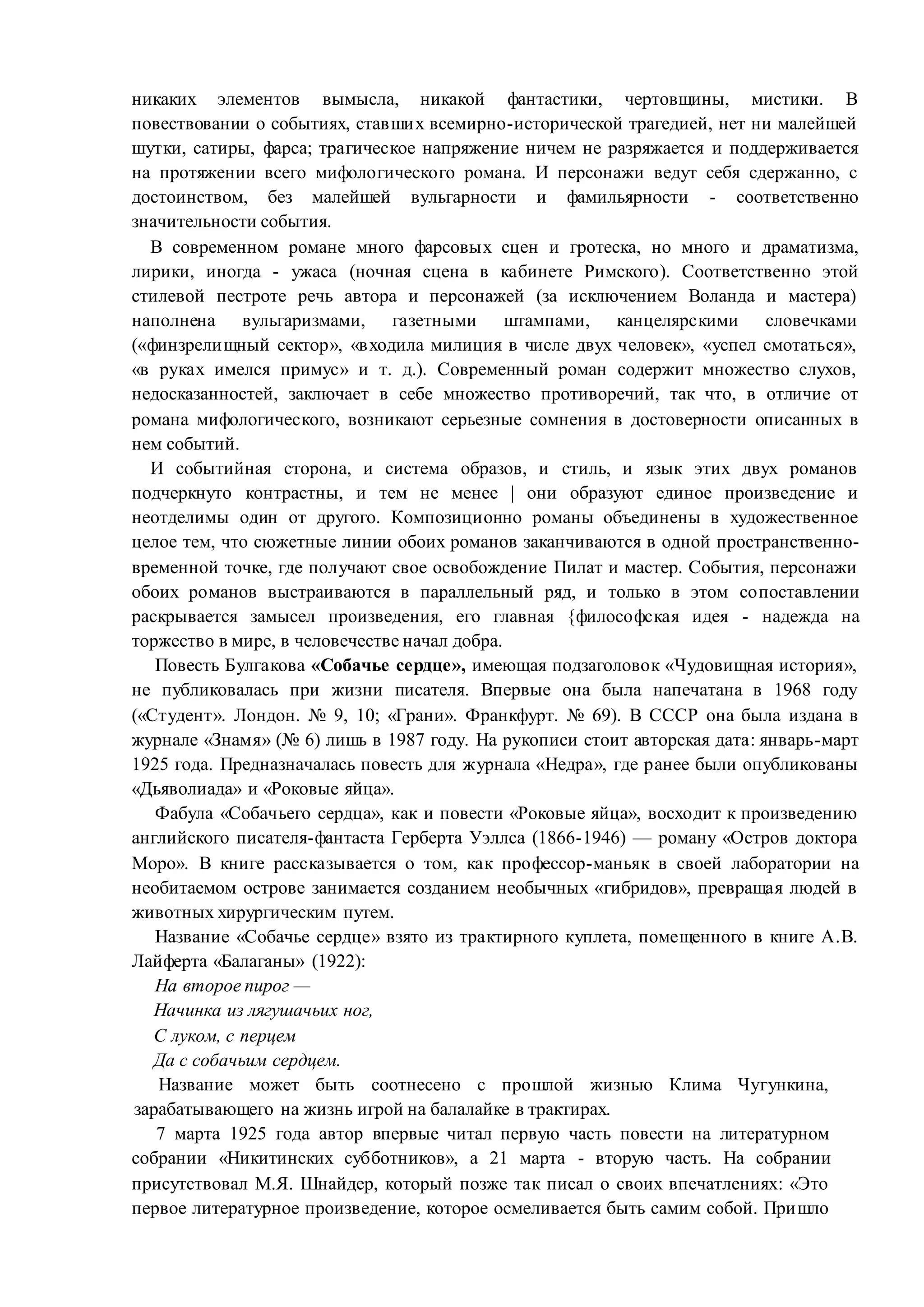 никаких элементов вымысла, никакой фантастики, чертовщины, мистики. В
повествовании о событиях, ставших всемирно-исторической трагедией, нет ни малейшей
шутки, сатиры, фарса; трагическое напряжение ничем не разряжается и поддерживается
на протяжении всего мифологического романа. И персонажи ведут себя сдержанно, с
достоинством, без малейшей вульгарности и фамильярности - соответственно
значительности события.
В современном романе много фарсовых сцен и гротеска, но много и драматизма,
лирики, иногда - ужаса (ночная сцена в кабинете Римского). Соответственно этой
стилевой пестроте речь автора и персонажей (за исключением Воланда и мастера)
наполнена вульгаризмами, газетными штампами, канцелярскими словечками
(«финзрелищный сектор», «входила милиция в числе двух человек», «успел смотаться»,
«в руках имелся примус» и т. д.). Современный роман содержит множество слухов,
недосказанностей, заключает в себе множество противоречий, так что, в отличие от
романа мифологического, возникают серьезные сомнения в достоверности описанных в
нем событий.
И событийная сторона, и система образов, и стиль, и язык этих двух романов
подчеркнуто контрастны, и тем не менее | они образуют единое произведение и
неотделимы один от другого. Композиционно романы объединены в художественное
целое тем, что сюжетные линии обоих романов заканчиваются в одной пространственно-
временной точке, где получают свое освобождение Пилат и мастер. События, персонажи
обоих романов выстраиваются в параллельный ряд, и только в этом сопоставлении
раскрывается замысел произведения, его главная {философская идея - надежда на
торжество в мире, в человечестве начал добра.
Повесть Булгакова «Собачье сердце», имеющая подзаголовок «Чудовищная история»,
не публиковалась при жизни писателя. Впервые она была напечатана в 1968 году
(«Студент». Лондон. № 9, 10; «Грани». Франкфурт. № 69). В СССР она была издана в
журнале «Знамя» (№ 6) лишь в 1987 году. На рукописи стоит авторская дата: январь-март
1925 года. Предназначалась повесть для журнала «Недра», где ранее были опубликованы
«Дьяволиада» и «Роковые яйца».
Фабула «Собачьего сердца», как и повести «Роковые яйца», восходит к произведению
английского писателя-фантаста Герберта Уэллса (1866-1946) — роману «Остров доктора
Моро». В книге рассказывается о том, как профессор-маньяк в своей лаборатории на
необитаемом острове занимается созданием необычных «гибридов», превращая людей в
животных хирургическим путем.
Название «Собачье сердце» взято из трактирного куплета, помещенного в книге А.В.
Лайферта «Балаганы» (1922):
На второе пирог —
Начинка из лягушачьих ног,
С луком, с перцем
Да с собачьим сердцем.
Название может быть соотнесено с прошлой жизнью Клима Чугункина,
зарабатывающего на жизнь игрой на балалайке в трактирах.
7 марта 1925 года автор впервые читал первую часть повести на литературном
собрании «Никитинских субботников», а 21 марта - вторую часть. На собрании
присутствовал М.Я. Шнайдер, который позже так писал о своих впечатлениях: «Это
первое литературное произведение, которое осмеливается быть самим собой. Пришло
 