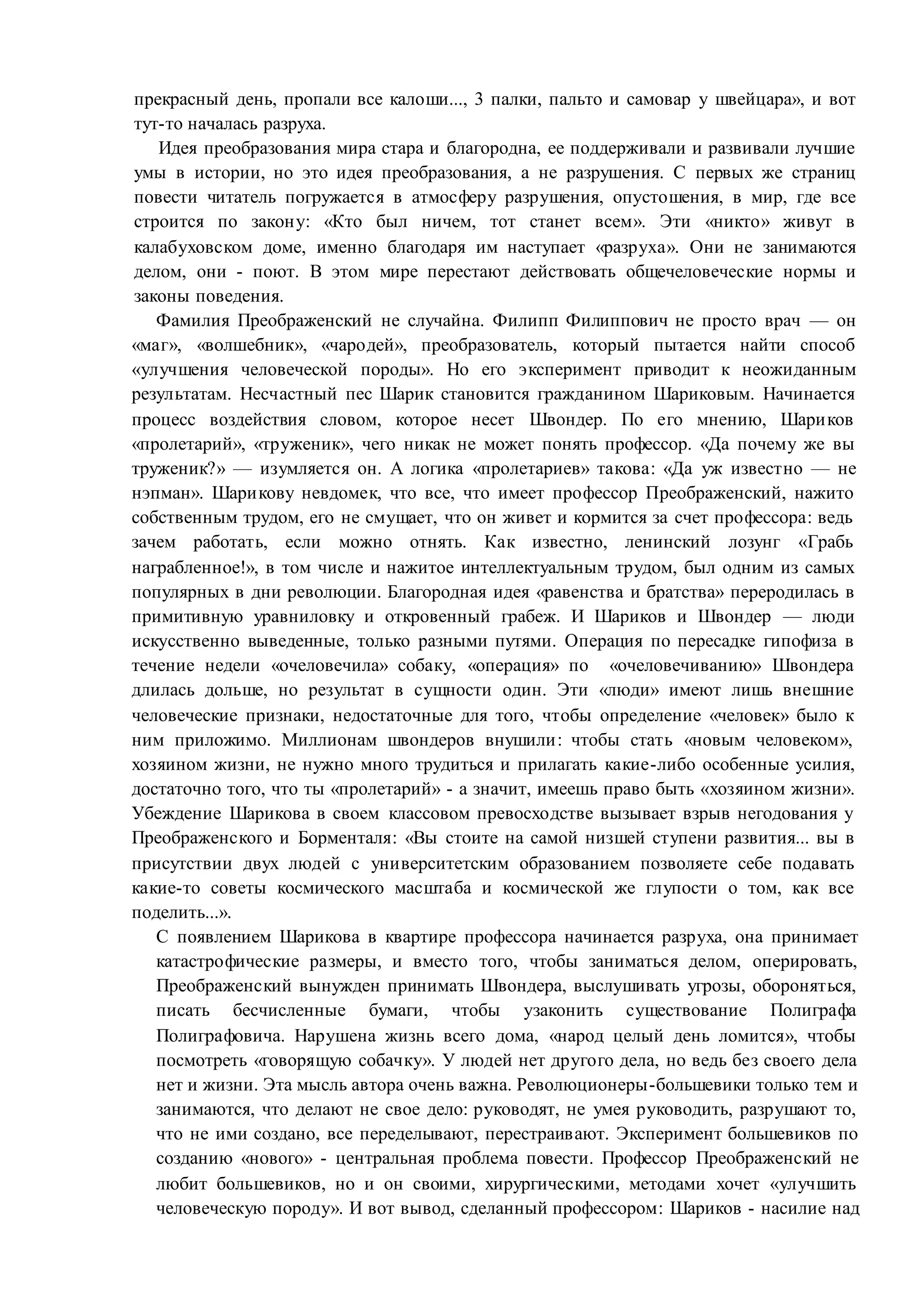 прекрасный день, пропали все калоши..., 3 палки, пальто и самовар у швейцара», и вот
тут-то началась разруха.
Идея преобразования мира стара и благородна, ее поддерживали и развивали лучшие
умы в истории, но это идея преобразования, а не разрушения. С первых же страниц
повести читатель погружается в атмосферу разрушения, опустошения, в мир, где все
строится по закону: «Кто был ничем, тот станет всем». Эти «никто» живут в
калабуховском доме, именно благодаря им наступает «разруха». Они не занимаются
делом, они - поют. В этом мире перестают действовать общечеловеческие нормы и
законы поведения.
Фамилия Преображенский не случайна. Филипп Филиппович не просто врач — он
«маг», «волшебник», «чародей», преобразователь, который пытается найти способ
«улучшения человеческой породы». Но его эксперимент приводит к неожиданным
результатам. Несчастный пес Шарик становится гражданином Шариковым. Начинается
процесс воздействия словом, которое несет Швондер. По его мнению, Шариков
«пролетарий», «труженик», чего никак не может понять профессор. «Да почему же вы
труженик?» — изумляется он. А логика «пролетариев» такова: «Да уж известно — не
нэпман». Шарикову невдомек, что все, что имеет профессор Преображенский, нажито
собственным трудом, его не смущает, что он живет и кормится за счет профессора: ведь
зачем работать, если можно отнять. Как известно, ленинский лозунг «Грабь
награбленное!», в том числе и нажитое интеллектуальным трудом, был одним из самых
популярных в дни революции. Благородная идея «равенства и братства» переродилась в
примитивную уравниловку и откровенный грабеж. И Шариков и Швондер — люди
искусственно выведенные, только разными путями. Операция по пересадке гипофиза в
течение недели «очеловечила» собаку, «операция» по «очеловечиванию» Швондера
длилась дольше, но результат в сущности один. Эти «люди» имеют лишь внешние
человеческие признаки, недостаточные для того, чтобы определение «человек» было к
ним приложимо. Миллионам швондеров внушили: чтобы стать «новым человеком»,
хозяином жизни, не нужно много трудиться и прилагать какие-либо особенные усилия,
достаточно того, что ты «пролетарий» - а значит, имеешь право быть «хозяином жизни».
Убеждение Шарикова в своем классовом превосходстве вызывает взрыв негодования у
Преображенского и Борменталя: «Вы стоите на самой низшей ступени развития... вы в
присутствии двух людей с университетским образованием позволяете себе подавать
какие-то советы космического масштаба и космической же глупости о том, как все
поделить...».
С появлением Шарикова в квартире профессора начинается разруха, она принимает
катастрофические размеры, и вместо того, чтобы заниматься делом, оперировать,
Преображенский вынужден принимать Швондера, выслушивать угрозы, обороняться,
писать бесчисленные бумаги, чтобы узаконить существование Полиграфа
Полиграфовича. Нарушена жизнь всего дома, «народ целый день ломится», чтобы
посмотреть «говорящую собачку». У людей нет другого дела, но ведь без своего дела
нет и жизни. Эта мысль автора очень важна. Революционеры-большевики только тем и
занимаются, что делают не свое дело: руководят, не умея руководить, разрушают то,
что не ими создано, все переделывают, перестраивают. Эксперимент большевиков по
созданию «нового» - центральная проблема повести. Профессор Преображенский не
любит большевиков, но и он своими, хирургическими, методами хочет «улучшить
человеческую породу». И вот вывод, сделанный профессором: Шариков - насилие над
 