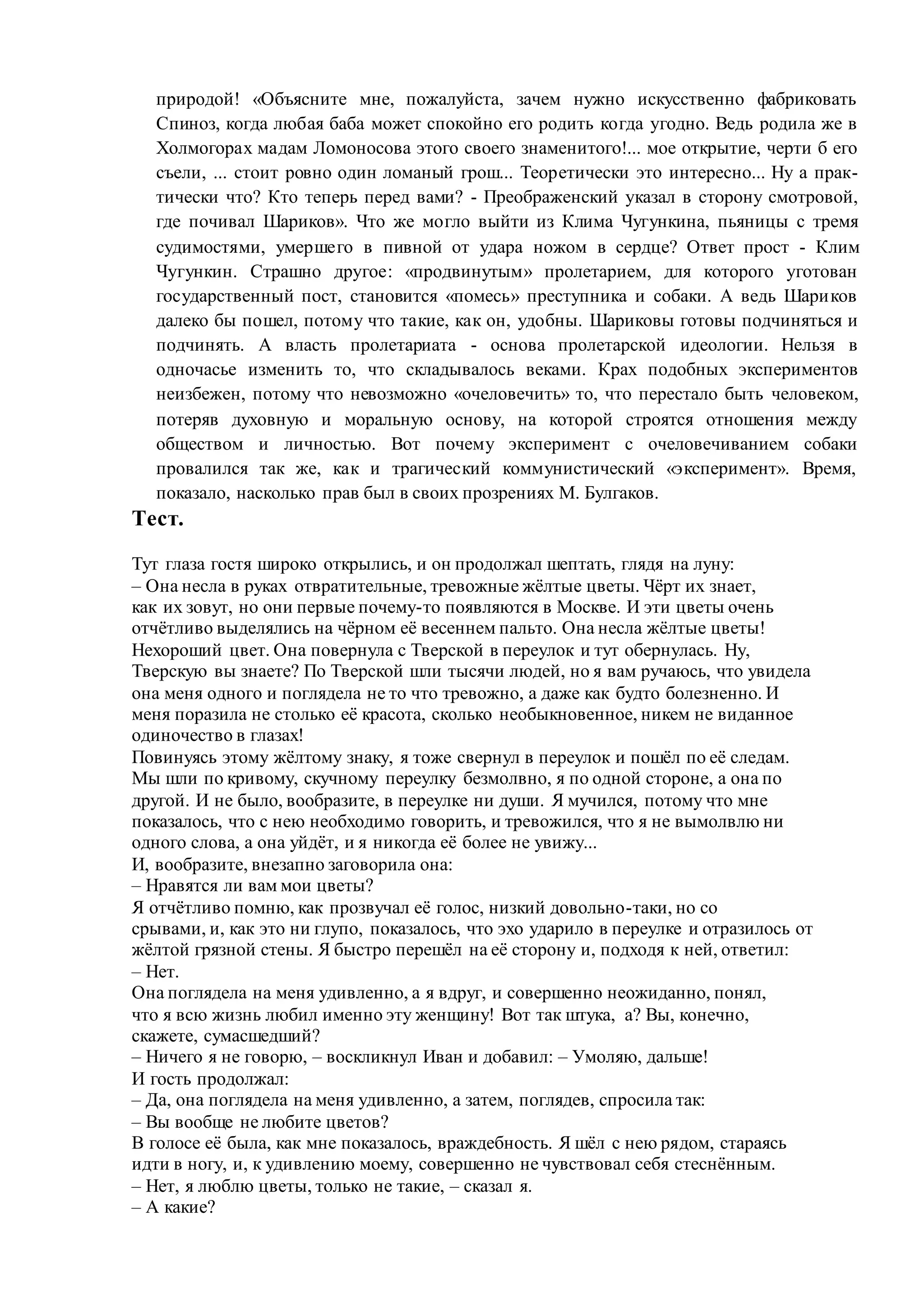 природой! «Объясните мне, пожалуйста, зачем нужно искусственно фабриковать
Спиноз, когда любая баба может спокойно его родить когда угодно. Ведь родила же в
Холмогорах мадам Ломоносова этого своего знаменитого!... мое открытие, черти б его
съели, ... стоит ровно один ломаный грош... Теоретически это интересно... Ну а прак-
тически что? Кто теперь перед вами? - Преображенский указал в сторону смотровой,
где почивал Шариков». Что же могло выйти из Клима Чугункина, пьяницы с тремя
судимостями, умершего в пивной от удара ножом в сердце? Ответ прост - Клим
Чугункин. Страшно другое: «продвинутым» пролетарием, для которого уготован
государственный пост, становится «помесь» преступника и собаки. А ведь Шариков
далеко бы пошел, потому что такие, как он, удобны. Шариковы готовы подчиняться и
подчинять. А власть пролетариата - основа пролетарской идеологии. Нельзя в
одночасье изменить то, что складывалось веками. Крах подобных экспериментов
неизбежен, потому что невозможно «очеловечить» то, что перестало быть человеком,
потеряв духовную и моральную основу, на которой строятся отношения между
обществом и личностью. Вот почему эксперимент с очеловечиванием собаки
провалился так же, как и трагический коммунистический «эксперимент». Время,
показало, насколько прав был в своих прозрениях М. Булгаков.
Тест.
Тут глаза гостя широко открылись, и он продолжал шептать, глядя на луну:
– Она несла в руках отвратительные, тревожные жёлтые цветы. Чёрт их знает,
как их зовут, но они первые почему-то появляются в Москве. И эти цветы очень
отчётливо выделялись на чёрном её весеннем пальто. Она несла жёлтые цветы!
Нехороший цвет. Она повернула с Тверской в переулок и тут обернулась. Ну,
Тверскую вы знаете? По Тверской шли тысячи людей, но я вам ручаюсь, что увидела
она меня одного и поглядела не то что тревожно, а даже как будто болезненно. И
меня поразила не столько её красота, сколько необыкновенное, никем не виданное
одиночество в глазах!
Повинуясь этому жёлтому знаку, я тоже свернул в переулок и пошёл по её следам.
Мы шли по кривому, скучному переулку безмолвно, я по одной стороне, а она по
другой. И не было, вообразите, в переулке ни души. Я мучился, потому что мне
показалось, что с нею необходимо говорить, и тревожился, что я не вымолвлю ни
одного слова, а она уйдёт, и я никогда её более не увижу...
И, вообразите, внезапно заговорила она:
– Нравятся ли вам мои цветы?
Я отчётливо помню, как прозвучал её голос, низкий довольно-таки, но со
срывами, и, как это ни глупо, показалось, что эхо ударило в переулке и отразилось от
жёлтой грязной стены. Я быстро перешёл на её сторону и, подходя к ней, ответил:
– Нет.
Она поглядела на меня удивленно, а я вдруг, и совершенно неожиданно, понял,
что я всю жизнь любил именно эту женщину! Вот так штука, а? Вы, конечно,
скажете, сумасшедший?
– Ничего я не говорю, – воскликнул Иван и добавил: – Умоляю, дальше!
И гость продолжал:
– Да, она поглядела на меня удивленно, а затем, поглядев, спросила так:
– Вы вообще не любите цветов?
В голосе её была, как мне показалось, враждебность. Я шёл с нею рядом, стараясь
идти в ногу, и, к удивлению моему, совершенно не чувствовал себя стеснённым.
– Нет, я люблю цветы, только не такие, – сказал я.
– А какие?
 