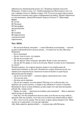 обратиться к «Капитанскойдочке» А.С. Пушкина (Гринев-отец учит
Петрушу), «Горюотума» А.С. Грибоедова(рассказ Молчалина о том, что
ему «завещал отец») и «Войне и миру» Л.Н. Толстого (словастарого князя
Болконскогосвоемусыну перед отправлением на войну). Можно обратиться
и к наставлениям, данным Полонием Лаэрту («Гамлет» У. Шекспира).
Ответ
B1 поэма
B2 Чичиков
B3 Биография;
жизнеописание
B4 11
B5 копейка
B6 параллелизм;
синтаксический
параллелизм_
Тест. 2012г.
— На всё воля Божья, матушка! — сказал Чичиков, вздохнувши, — против
мудростиБожиейничего нельзя сказать... Уступите-ка их мне, Настасья
Петровна?
— Кого, батюшка?
— Да вот этих-то всех, что умерли.
— Да как же уступить их?
— Да так просто. Или, пожалуй, продайте. Я вам за них дам деньги.
— Да как же? Я, право, в толк-то не возьму. Нешто хочешь ты их откапывать
из земли?
Чичиков увидел, что старуха хватила далеко и что необходимо ей
нужно растолковать, в чём дело. В немногих словах объяснилон ей, что
перевод или покупка будет значиться только на бумаге и души будут
прописаны как бы живые.
— Да на что ж они тебе? — сказала старуха, выпучив на него глаза.
— Это уж мое дело.
— Да ведь они ж мертвые.
— Да кто же говорит, что они живые? Потому-то и в убыток вам, что
мертвые: вы за них платите, а теперь я вас избавлюот хлопот и платежа.
Понимаете? Да не только избавлю, да еще сверх того дам вам пятнадцать
рублей. Ну, теперь ясно?
— Право, не знаю, — произнеслахозяйка с расстановкой. — Ведь я мертвых
никогда еще не продавала.
— Еще бы! Это бы скорейпоходило на диво, если бы вы их кому-нибудь
продали. Или вы думаете, что в них есть в самом деле какой-нибудь прок?
— Нет, этого-то я не думаю. Что ж в них за прок, прокуникакого нет. Меня
только то и затрудняет, что они уже мертвые.
«Ну, баба, кажется, крепколобая!» — подумал про себя Чичиков.
 