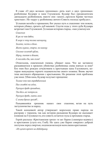 В главе «О двух великих грешниках» речь идет о двух грешниках:
разбойнике Кудеяре и пане Глуховском. Кудеяр был предводителем
двенадцати разбойников, вместе они «много...пролили Крови честных
христиан». Но «вдруг у разбойника лютого Совесть господь пробудил».
Услышав мольбы о прощении, бог указал путь к спасению: тем ножом,
которым убивал, срезать дуб вековой. Спустя годы у этого дуба Кудеяра
встречает пан Глуховский. Услышав историю старца, «пан усмехнулся:
Спасения
Я уж не чаю давно,
В мире я чту только женщину,
Золото, честь и вино.
Жить нужно, старче, по-моему:
Сколько холопов гублю,
Мучу, пытаю и вешаю,
А поглядел бы, как сплю!
Отшельник, охваченный гневом, убивает пана. Что же заставило
раскаявшегося в прежних убийствах разбойника снова взяться за нож?
Его гнев был рожден сочувствием к крестьянам пана Глуховского, ко-
торые вынуждены терпеть издевательства своего хозяина. Вновь звучит
тема жестокого обращения с крестьянами. Но решение этой проблемы
уже иное. Убив пана, Кудеяр получает прощение:
Только что пан окровавленный
Пал головой на седло,
Рухнуло древо громадное,
Эхо весь лес потрясло.
Рухнуло древо, скати лося
С инока бремя грехов!..
Раскаявшийся грешник нашел свое спасение, встав на путь
заступничества за народ.
Такой концовкой автор утверждает моральное право народа на
расправу с тираном, так как история раскаяния Кудеяра не оказывает
влияния на Глуховско-го, его совесть остается глуха к призывам старца.
Герой рассказа «Крестьянские грехи» те же: барин («аммирал-вдовец»)
и крестьянин (слуга его, Глеб). Но здесь уже барин совершил добрый
поступок перед смертью, подписав вольную всем своим крестьянам:
«Из цепей-крепей на свободушку
 