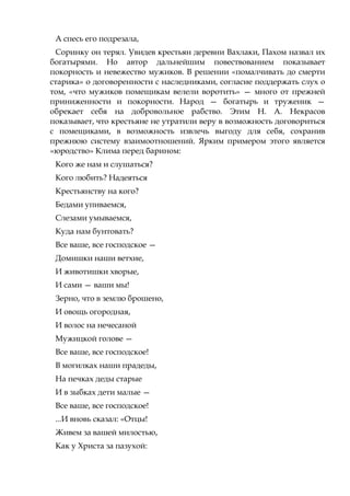 А спесь его подрезала,
Соринку он терял. Увидев крестьян деревни Вахлаки, Пахом назвал их
богатырями. Но автор дальнейшим повествованием показывает
покорность и невежество мужиков. В решении «помалчивать до смерти
старика» о договоренности с наследниками, согласие поддержать слух о
том, «что мужиков помещикам велели воротить» — много от прежней
приниженности и покорности. Народ — богатырь и труженик —
обрекает себя на добровольное рабство. Этим Н. А. Некрасов
показывает, что крестьяне не утратили веру в возможность договориться
с помещиками, в возможность извлечь выгоду для себя, сохранив
прежнюю систему взаимоотношений. Ярким примером этого является
«юродство» Клима перед барином:
Кого же нам и слушаться?
Кого любить? Надеяться
Крестьянству на кого?
Бедами упиваемся,
Слезами умываемся,
Куда нам бунтовать?
Все ваше, все господское —
Домишки наши ветхие,
И животишки хворые,
И сами — ваши мы!
Зерно, что в землю брошено,
И овощь огородная,
И волос на нечесаной
Мужицкой голове —
Все ваше, все господское!
В могилках наши прадеды,
На печках деды старые
И в зыбках дети малые —
Все ваше, все господское!
...И вновь сказал: «Отцы!
Живем за вашей милостью,
Как у Христа за пазухой:
 