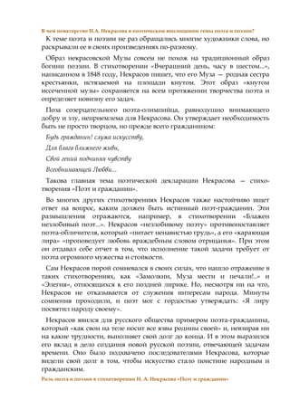 В чем новаторство Н.А. Некрасова в поэтическом воплощении темы поэта и поэзии?
К теме поэта и поэзии не раз обращались многие художники слова, но
раскрывали ее в своих произведениях по-разному.
Образ некрасовской Музы совсем не похож на традиционный образ
богини поэзии. В стихотворении «Вчерашний день, часу в шестом...»,
написанном в 1848 году, Некрасов пишет, что его Муза — родная сестра
крестьянки, истязаемой на площади кнутом. Этот образ «кнутом
иссеченной музы» сохраняется на всем протяжении творчества поэта и
определяет новизну его задач.
Поза созерцательного поэта-олимпийца, равнодушно внимающего
добру и злу, неприемлема для Некрасова. Он утверждает необходимость
быть не просто творцом, но прежде всего гражданином:
Будь гражданин! служа искусству,
Для блага ближнего живи,
Свой гений подчиняя чувству
Всеобнимающей Любви...
Такова главная тема поэтической декларации Некрасова — стихо-
творения «Поэт и гражданин».
Во многих других стихотворениях Некрасов также настойчиво ищет
ответ на вопрос, каким должен быть истинный поэт-гражданин. Эти
размышления отражаются, например, в стихотворении «Блажен
незлобивый поэт...». Некрасов «незлобивому поэту» противопоставляет
поэта-обличителя, который «питает ненавистью грудь», а его «карающая
лира» «проповедует любовь враждебным словом отрицанья». При этом
он отдавал себе отчет в том, что исполнение такой задачи требует от
поэта огромного мужества и стойкости.
Сам Некрасов порой сомневался в своих силах, что нашло отражение в
таких стихотворениях, как «Замолкни, Муза мести и печали!..» и
«Элегия», относящихся к его поздней лирике. Но, несмотря ни на что,
Некрасов не отказывается от служения интересам народа. Минуты
сомнения проходили, и поэт мог с гордостью утверждать: «Я лиру
посвятил народу своему».
Некрасов явился для русского общества примером поэта-гражданина,
который «как свои на теле носит все язвы родины своей» и, невзирая ни
на какие трудности, выполняет свой долг до конца. И в этом выразился
его вклад в дело создания новой русской поэзии, отвечающей задачам
времени. Оно было подхвачено последователями Некрасова, которые
видели свой долг в том, чтобы искусство стало поистине народным и
гражданским.
Роль поэта и поэзии в стихотворении Н. А. Некрасова «Поэт и гражданин»
 