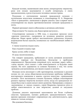 Каждый человек, посвятивший свою жизнь литературному творчеству,
рано или поздно задумывается о судьбе литературы, о своем
предназначении, о роли отдельного человека в жизни страны.
Раздумьям о соотношении высокой гражданской позиции с
поэтическим искусством посвящено и стихотворение Н. А. Некрасова
«Поэт и гражданин», написанное в форме диалога. Уже в первой части
стихотворения мы видим противопоставление позиций гражданина и
поэта.
Первый призывает своего собеседника к активным действиям:
Пора вставать! Ты знаешь сам, Какое время наступило...
Стихотворение написано в 1856 году, в недалекое прошлое ушло
«мрачное семилетие», сказавшееся на духовном развитии русского
общества. Новое время требует восстановления утраченных позиций,
возрождения былых идеалов, основанных на «всеобъемлющей любви» к
Родине.
С твоим талантом стыдно спать;
Еще стыдней в годину горя
Красу долин, небес и моря
И ласку милой воспевать...
Так говорит гражданин, требующий от поэта активной жизненной
позиции, порицая его бездействие, безучастие к проблемам
современности. Предпочитая спокойный путь, воспевая «красу небес»,
«ласку милой», поэт слагает с себя ответственность за будущее своей
страны. Но поэт укрывается за словами Пушкина о том, что поэты
«рождены для вдохновенья, для звуков сладких и молитв».
Позиция поэта воплощает в себе противоречия, возникшие в русской
поэзии тех лет, когда общественно-политические проблемы требовали
всестороннего освещения и замены «чистого искусства» «гражданской
поэзией». Поэт восхищается стихами Пушкина, выбрав стихотворение
раннего периода творчества великого поэта, когда его гражданская по-
зиция была еще в самом начале своего развития. Прикрываясь словами о
«вдохновенье» и «звуках сладких», герой Некрасова стремится уйти от
любой ответственности за свое творчество, далекое от насущных
проблем.
Длинные диалоги персонажей наполняются все более глубоким
смыслом. Гражданин, пытаясь разбудить гражданственность поэта,
яркими красками описывает современную ему действительность, срав-
нивая ее с ночью, которую
Мы доживаем боязливо,
 