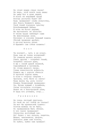 Не стоит вещих струн твоих!
Не верь, чтоб вовсе пали люди;
Не умер бог в душе людей,
И вопль из верующей груди
Всегда доступен будет ей!
Будь гражданин! служа искусству,
Для блага ближнего живи,
Свой гений подчиняя чувству
Всеобнимающей Любви;
И если ты богат дарами,
Их выставлять не хлопочи:
В твоем труде заблещут сами
Их животворные лучи.
Взгляни: в осколки твердый камень
Убогий труженик дробит,
А из-под молота летит
И брызжет сам собою пламень!
П о э т
Ты кончил?.. чуть я не уснул.
Куда нам до таких воззрений!
Ты слишком далеко шагнул.
Учить других - потребен гений,
Потребна сильная душа,
А мы с своей душой ленивой,
Самолюбивой и пугливой,
Не стоим медного гроша.
Спеша известности добиться,
Боимся мы с дороги сбиться
И тропкой торною идем,
А если в сторону свернем -
Пропали, хоть беги со света!
Куда жалка ты, роль поэта!
Блажен безмолвный гражданин:
Он, Музам чуждый с колыбели,
Своих поступков господин,
Ведет их к благородной цели,
И труд его успешен, спор...
Г р а ж д а н и н
Не очень лестный приговор.
Но твой ли он? тобой ли сказан?
Ты мог бы правильней судить:
Поэтом можешь ты не быть,
Но гражданином быть обязан.
А что такое гражданин?
Отечества достойный сын.
Ах! будет с нас купцов, кадетов,
Мещан, чиновников, дворян,
Довольно даже нам поэтов,
Но нужно, нужно нам граждан!
 