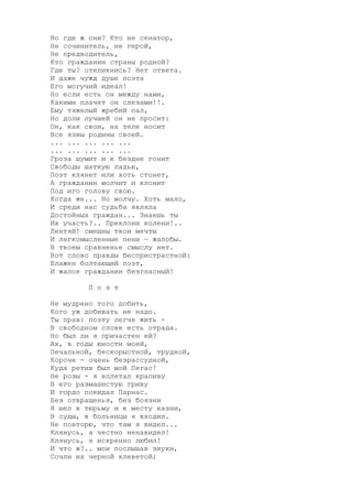 Но где ж они? Кто не сенатор,
Не сочинитель, не герой,
Не предводитель,
Кто гражданин страны родной?
Где ты? откликнись? Нет ответа.
И даже чужд душе поэта
Его могучий идеал!
Но если есть он между нами,
Какими плачет он слезами!!.
Ему тяжелый жребий пал,
Но доли лучшей он не просит:
Он, как свои, на теле носит
Все язвы родины своей.
... ... ... ... ...
... ... ... ... ...
Гроза шумит и к бездне гонит
Свободы шаткую ладью,
Поэт клянет или хоть стонет,
А гражданин молчит и клонит
Под иго голову свою.
Когда же... Но молчу. Хоть мало,
И среди нас судьба являла
Достойных граждан... Знаешь ты
Их участь?.. Преклони колени!..
Лентяй! смешны твои мечты
И легкомысленные пени — жалобы.
В твоем сравненье смыслу нет.
Вот слово правды беспристрастной:
Блажен болтающий поэт,
И жалок гражданин безгласный!
П о э т
Не мудрено того добить,
Кого уж добивать не надо.
Ты прав: поэту легче жить -
В свободном слове есть отрада.
Но был ли я причастен ей?
Ах, в годы юности моей,
Печальной, бескорыстной, трудной,
Короче - очень безрассудной,
Куда ретив был мой Пегас!
Не розы - я вплетал крапиву
В его размашистую гриву
И гордо покидал Парнас.
Без отвращенья, без боязни
Я шел в тюрьму и к месту казни,
В суды, в больницы я входил.
Не повторю, что там я видел...
Клянусь, я честно ненавидел!
Клянусь, я искренно любил!
И что ж?.. мои послышав звуки,
Сочли их черной клеветой;
 