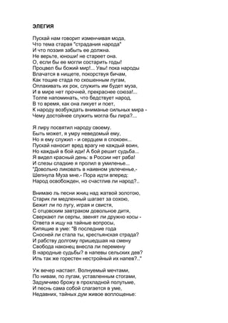 ЭЛЕГИЯ
Пускай нам говорит изменчивая мода,
Что тема старая "страдания народа"
И что поэзия забыть ее должна.
Не верьте, юноши! не стареет она.
О, если бы ее могли состарить годы!
Процвел бы божий мир!... Увы! пока народы
Влачатся в нищете, покорствуя бичам,
Как тощие стада по скошенным лугам,
Оплакивать их рок, служить им будет муза,
И в мире нет прочней, прекраснее союза!...
Толпе напоминать, что бедствует народ,
В то время, как она ликует и поет,
К народу возбуждать вниманье сильных мира -
Чему достойнее служить могла бы лира?...
Я лиру посвятил народу своему.
Быть может, я умру неведомый ему,
Но я ему служил - и сердцем я спокоен...
Пускай наносит вред врагу не каждый воин,
Но каждый в бой иди! А бой решит судьба...
Я видел красный день: в России нет раба!
И слезы сладкие я пролил в умиленье...
"Довольно ликовать в наивном увлеченье,-
Шепнула Муза мне.- Пора идти вперед:
Народ освобожден, но счастлив ли народ?..
Внимаю ль песни жниц над жатвой золотою,
Старик ли медленный шагает за сохою,
Бежит ли по лугу, играя и свистя,
С отцовским завтраком довольное дитя,
Сверкают ли серпы, звенят ли дружно косы -
Ответа я ищу на тайные вопросы,
Кипящие в уме: "В последние года
Сносней ли стала ты, крестьянская страда?
И рабству долгому пришедшая на смену
Свобода наконец внесла ли перемену
В народные судьбы? в напевы сельских дев?
Иль так же горестен нестройный их напев?.."
Уж вечер настает. Волнуемый мечтами,
По нивам, по лугам, уставленным стогами,
Задумчиво брожу в прохладной полутьме,
И песнь сама собой слагается в уме,
Недавних, тайных дум живое воплощенье:
 