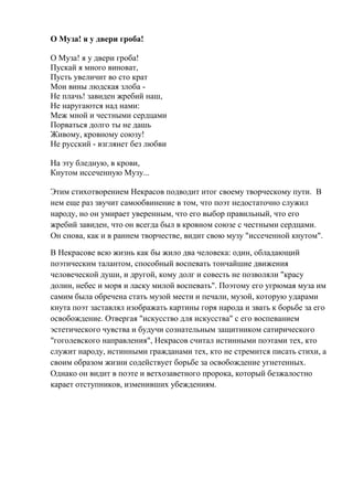О Муза! я у двери гроба!
О Муза! я у двери гроба!
Пускай я много виноват,
Пусть увеличит во сто крат
Мои вины людская злоба -
Не плачь! завиден жребий наш,
Не наругаются над нами:
Меж мной и честными сердцами
Порваться долго ты не дашь
Живому, кровному союзу!
Не русский - взглянет без любви
На эту бледную, в крови,
Кнутом иссеченную Музу...
Этим стихотворением Некрасов подводит итог своему творческому пути. В
нем еще раз звучит самообвинение в том, что поэт недостаточно служил
народу, но он умирает уверенным, что его выбор правильный, что его
жребий завиден, что он всегда был в кровном союзе с честными сердцами.
Он снова, как и в раннем творчестве, видит свою музу "иссеченной кнутом".
В Некрасове всю жизнь как бы жило два человека: один, обладающий
поэтическим талантом, способный воспевать тончайшие движения
человеческой души, и другой, кому долг и совесть не позволяли "красу
долин, небес и моря и ласку милой воспевать". Поэтому его угрюмая муза им
самим была обречена стать музой мести и печали, музой, которую ударами
кнута поэт заставлял изображать картины горя народа и звать к борьбе за его
освобождение. Отвергая "искусство для искусства" с его воспеванием
эстетического чувства и будучи сознательным защитником сатирического
"гоголевского направления", Некрасов считал истинными поэтами тех, кто
служит народу, истинными гражданами тех, кто не стремится писать стихи, а
своим образом жизни содействует борьбе за освобождение угнетенных.
Однако он видит в поэте и ветхозаветного пророка, который безжалостно
карает отступников, изменивших убеждениям.
 