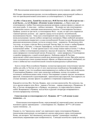 С3. Как кольцевая композиция стихотворения помогла поэту показать драму любви?
С4. В каких произведениях русских поэтов изображена драма неразделенной любви и в
чем эти произведения можно сопоставить со стихотворением А. А. Блока?
А.А.Фет «Сияла ночь. Луной был полон сад», Ф.И.Тютчев «К.Б.» («Я встретил вас –
и всё былое…»), А.С.Пушкин «Я помню чудное мгновенье…». Перед нами три
стихотворения о любви. Они написаны разными авторами, в разное время и у каждого из
них своя судьба. А тема одна – любовь к женщине. По жанру все три стихотворения –
« лирические пьесы», имеющие композиционное сходство. Стихотворения Тютчева и
Пушкина делятся на три части, а стихотворение Фета – на две, но при этом сохраняется
главный принцип деления – две дорогие сердцу поэта встречи с возлюбленной,
воспоминания о былом. Темы всех стихотворений тоже сходны: поэты переживают
вновь вспыхнувшее чувство любви к конкретным женщинам. Образ любимой женщины
через воспоминания «вырастает» в идеал возлюбленной. В идеал на века. Вдохновлённые
реальным жизненным случаем, поэты не создали стихи – документы. В конечном счёте
эти стихи не только о чувстве Фета к молодой Танечке Берс, не только о любви Пушкина
к Анне Керн, а Тютчева - к Амалии Лерхенфельд, но более всего они о высокой
человеческой любви. С точки зрения идеи в этих стихах можно найти отличия. У А.Фета
мысль о любви в стихотворении сливается с мыслью об искусстве. Любовь для Фета –
самое прекрасное в человеческой жизни. И искусство – самое прекрасное. Стихотворение
о вдвойне прекрасном, о самой полной красоте. Любовная лирика Ф.Тютчева
представляет собой единственное в своём роде явление русской поэзии. При всём умении
поэта подниматься в своих художественных образах до общечеловеческих обобщений, его
стихи о любви всё же в исключительной степени индивидуальны и субъективны.
Если в стихах Фета и особенно Пушкина полностью преодолено эгоистическое чувство
любви для себя, то Тютчев не мог от него окончательно освободиться. Биографические
факты говорят о том, что подобная самоотверженность в любви не была ему свойственна.
Стихотворение Пушкина стоит здесь несколько особняком, потому что назвать его
интимным, любовным можно лишь отчасти. Оно выражает сложное чувство: восхищение
красотой, возвышенной и одухотворяющей, преклонение пред красотой, благодарность не
столько женщине, сколько красоте за душевное и творческое возрождение.
Каждый из поэтов, Фет, Тютчев, Пушкин, шли в поэзии своим путём. Но случилось так,
что в зрелом возрасте пути Фета – лирика и Тютчева – лирика сомкнулись с Пушкиным. И
Фет, и Тютчев «возвращаются» к Пушкину «на равных», не переставая быть самими
собой. Возвращение к Пушкину всегда было в русской литературе возвращением к
истинно прекрасному и вечному.
Сопоставление со стихотворением А.С. Пушкина «К***» («Я помню чудное
мгновенье…»).
Композиция стихотворения Блока, определяющий её лирический сюжет заставляют
вспомнить другое произведение — стихотворение А.С. Пушкина «К***» («Я помню
чудное мгновенье…»).
Однако то, что “проснулось вновь” для лирического героя стихотворения Пушкина
(циклическая композиция), не повторяется в жизни лирического героя стихотворения
Блока, для которого “всё миновалось, молодость прошла” (доминирует линейная
композиция, выражающая идею необратимости). Совпадает количество строф (по шесть),
 