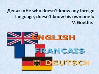 Девиз: «He who doesn’t know any foreign
language, doesn’t know his own one!»
V. Goethe.
 