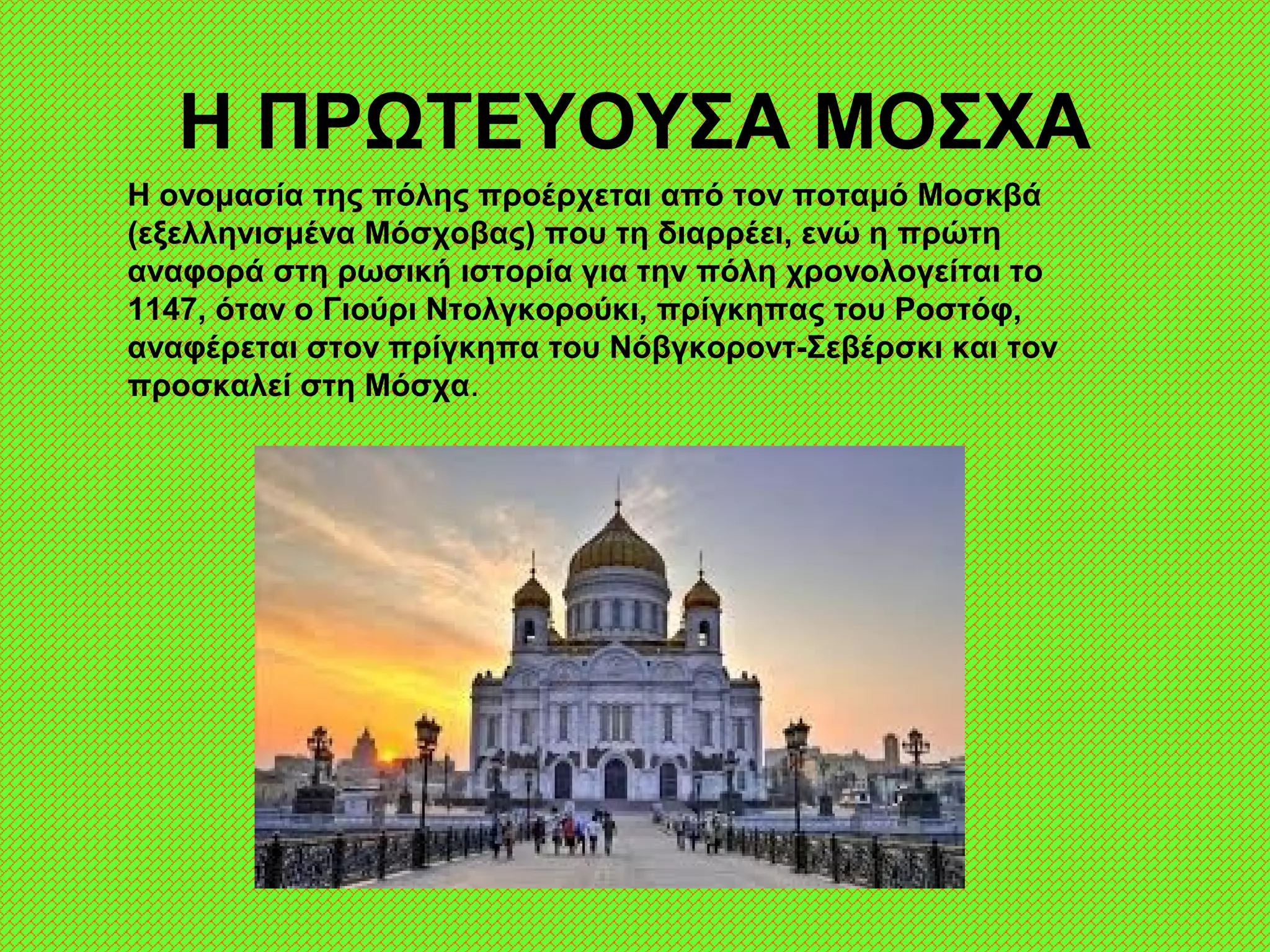 Η ΠΡΩΤΕΥΟΥΣΑ ΜΟΣΧΑ
Η ονομασία της πόλης προέρχεται από τον ποταμό Μοσκβά
(εξελληνισμένα Μόσχοβας) που τη διαρρέει, ενώ η πρώτη
αναφορά στη ρωσική ιστορία για την πόλη χρονολογείται το
1147, όταν ο Γιούρι Ντολγκορούκι, πρίγκηπας του Ροστόφ,
αναφέρεται στον πρίγκηπα του Νόβγκοροντ-Σεβέρσκι και τον
προσκαλεί στη Μόσχα.
 