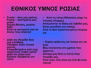 ΕΘΝΙΚΟΣ ΥΜΝΟΣ ΡΩΣΙΑΣ
• Ρωσία – άγιο μας κράτος,
Ρωσία – αγαπημένη μας
χώρα.
Ισχυρή θέληση, μεγάλη
δόξα
Είναι τα κεκτημένα σου σε
όλους τους καιρούς!
• Δόξα σοι Πατρίδα δική
μας ελεύθερη,
Αδελφών λαών ένωση
αιώνια,
Κληροδοτημένη από τους
προγόνους σοφία λαϊκή!
Δόξα σοι χώρα μας!
Είμαστε περήφανοι για
σένα!
• Από τις νότιες θάλασσες μέχρι τις
πολικές επαρχίες
Απλώνονται τα δάση και λιβάδια μας.
Είσαι μοναδική στο κόσμο,
Από το Θεό προστατευμένη πατρώα
γη!
• Ευρείς ορίζοντες για όνειρα και για
ζωή,
Μας ανοίγονται στα χρόνια που
έρχονται.
Δύναμη μας δίνει η πιστή στην
πατρίδα μας.
Έτσι ήταν, έτσι είναι και έτσι θα είναι
πάντα!
 