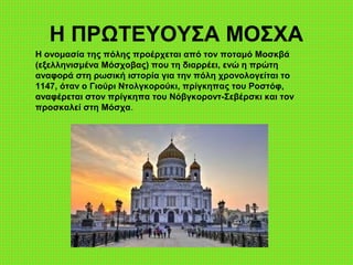 Η ΠΡΩΤΕΥΟΥΣΑ ΜΟΣΧΑ
Η ονομασία της πόλης προέρχεται από τον ποταμό Μοσκβά
(εξελληνισμένα Μόσχοβας) που τη διαρρέει, ενώ η πρώτη
αναφορά στη ρωσική ιστορία για την πόλη χρονολογείται το
1147, όταν ο Γιούρι Ντολγκορούκι, πρίγκηπας του Ροστόφ,
αναφέρεται στον πρίγκηπα του Νόβγκοροντ-Σεβέρσκι και τον
προσκαλεί στη Μόσχα.
 