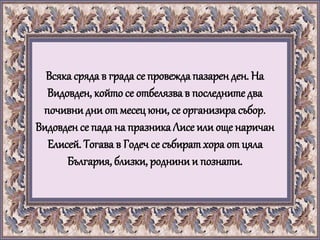 Всяка сряда в града се провежда пазарен ден. На
Видовден, койтосе отбелязва в последните два
почивни дни от месец юни, се организира събор.
Видовден се пада на празникаЛисе или още наричан
Елисей. Тогава в Годеч се събиратхора от цяла
България, близки, роднинии познати.
 