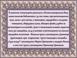 В моментачиталището разполага с богата материална база,
която включва библиотека с 30 000 тома, три репетиционни
зали, салонс 300 места, 2 гримьорни, гардеробни и складови
помещения, оборудвана сцена, обширно фоайе, удобно за
организиране на изложби. Днесв читалищетовлизат седмично
около 90 самодейци, за да участват в репетициите на няколко
самодейниколектива –Вокалнагрупа с ръководителДимитър
Драгомиров, три възрастови групи танцьорив ансамбъл
„Лудо-младо” с ръководителМария Цветанова и модеренбалет,
и хип-попгрупас ръководителЦветомир Цветанов.
 