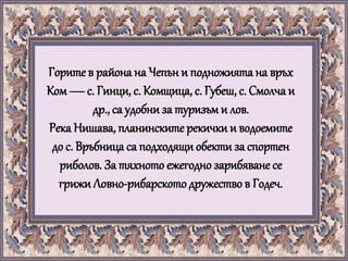 Горите в района на Чепън и подножията на връх
Ком —с. Гинци, с. Комщица, с. Губеш, с. Смолча и
др., са удобни за туризъми лов.
Река Нишава, планинските рекички и водоемите
до с. Връбница са подходящи обекти за спортен
риболов. За тяхното ежегоднозарибяване се
грижи Ловно-рибарското дружество в Годеч.
 
