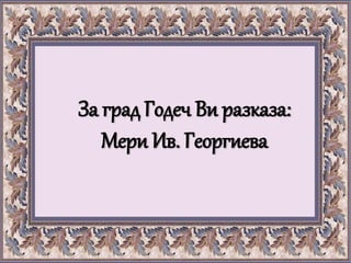 За град Годеч Ви разказа:
Мери Ив. Георгиева
 