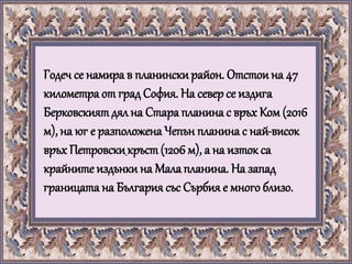 Годеч се намира в планинскирайон. Отстои на 47
километра от град София. На север се издига
Берковскиятдял на Стара планина с връх Ком (2016
м), на юг е разположена Чепън планина с най-висок
връх Петровскикръст(1206 м), а на изток са
крайните издънки на Мала планина. На запад
границата на България със Сърбия е много близо.
 