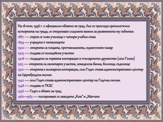 На 18 юни,1956г. е официалнообявеноза град.Акосе проследихронологично
историятана града,се открояватследнитеважниза развитиетому събития:
1887—строисе новоучилищес четириучебнистаи
1899—учреденое читалището
1900—откритиса пощата,прогимназията,седмичниятпазар
1905—създавасе полицейскиучастък
1908—създадениса първатакооперацияи пчеларскотодружество(селоГолеш)
1915—откритисасанитаренучастък,земеделскабанка,болница,съдилище
1920—откритае млекарскакооперация,селоГодечставаадминистративенцентър
на Царибродскаоколия
1942—селоГодечставаадминистративенцентърна Годечкаоколия
1948—създавасе ТКЗС
1956—Годече обявенза град
1960–1965 —построяватсе заводите„Ком“и „Магнит
 