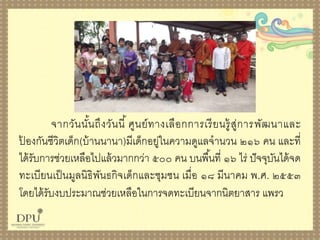 จำกวันนั้นถึงวันนี้ ศูนย์ทำงเลือกกำรเรียนรู้สู่กำรพัฒนำและ
ป้ องกันชีวิตเด็ก(บ้ำนนำนำ)มีเด็กอยู่ในควำมดูแลจำนวน ๒๑๖ คน และที่
ได้รับกำรช่วยเหลือไปแล้วมำกกว่ำ ๕๐๐ คน บนพื้นที่ ๑๖ ไร่ ปัจจุบันได้จด
ทะเบียนเป็นมูลนิธิพันธกิจเด็กและชุมชน เมื่อ ๑๘ มีนำคม พ.ศ. ๒๕๕๓
โดยได้รับงบประมำณช่วยเหลือในกำรจดทะเบียนจำกนิตยำสำร แพรว
 