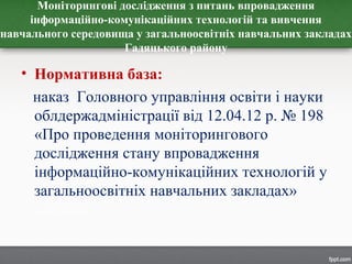 Моніторингові дослідження з питань впровадження
інформаційно-комунікаційних технологій та вивчення
навчального середовища у загальноосвітніх навчальних закладах
Гадяцького району
• Нормативна база:
наказ Головного управління освіти і науки
облдержадміністрації від 12.04.12 р. № 198
«Про проведення моніторингового
дослідження стану впровадження
інформаційно-комунікаційних технологій у
загальноосвітніх навчальних закладах»
 