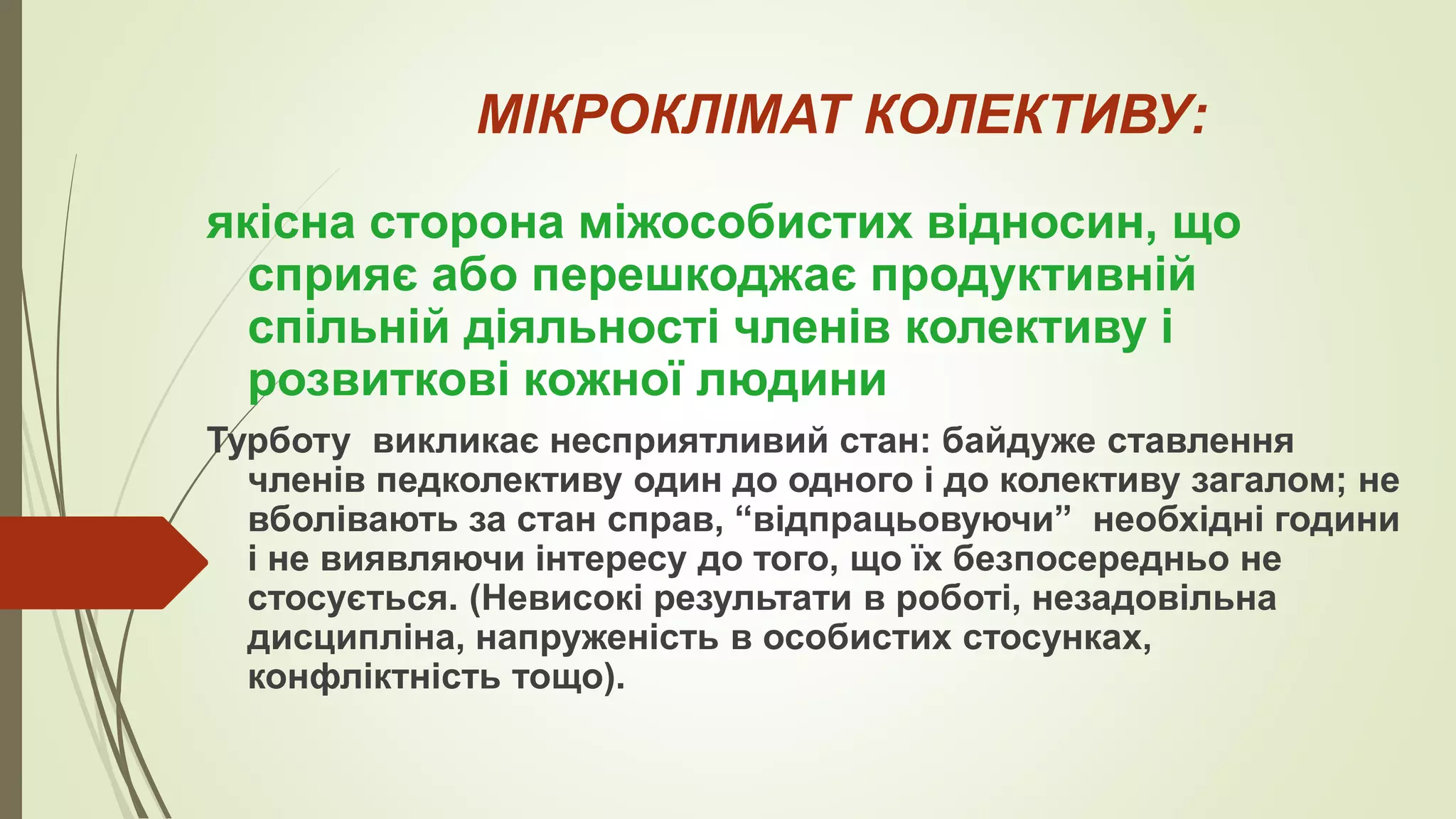 МІКРОКЛІМАТ КОЛЕКТИВУ:
якісна сторона міжособистих відносин, що
сприяє або перешкоджає продуктивній
спільній діяльності членів колективу і
розвиткові кожної людини
Турботу викликає несприятливий стан: байдуже ставлення
членів педколективу один до одного і до колективу загалом; не
вболівають за стан справ, “відпрацьовуючи” необхідні години
і не виявляючи інтересу до того, що їх безпосередньо не
стосується. (Невисокі результати в роботі, незадовільна
дисципліна, напруженість в особистих стосунках,
конфліктність тощо).
 