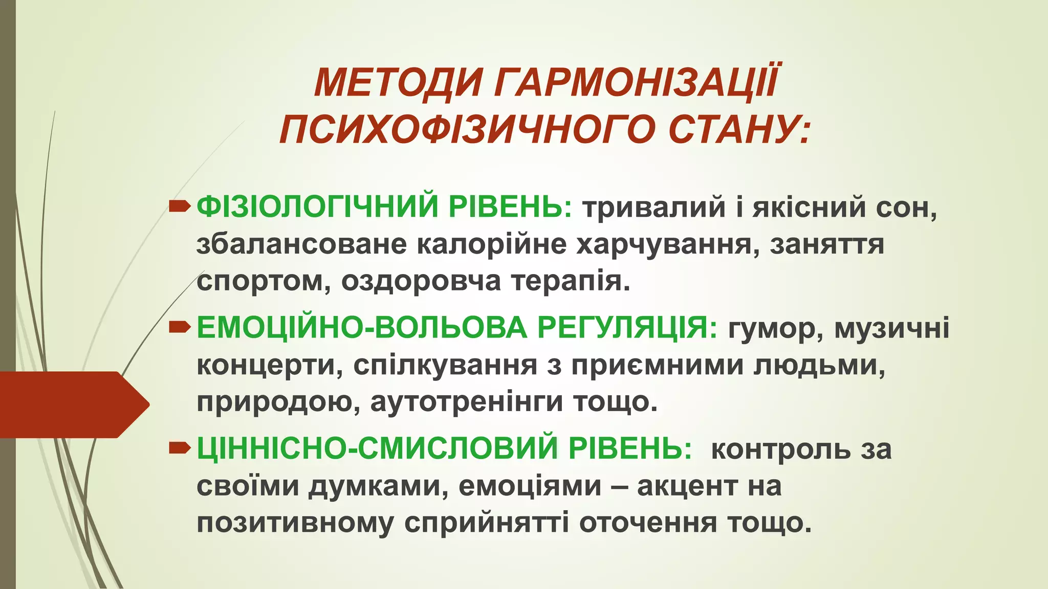 МЕТОДИ ГАРМОНІЗАЦІЇ
ПСИХОФІЗИЧНОГО СТАНУ:
ФІЗІОЛОГІЧНИЙ РІВЕНЬ: тривалий і якісний сон,
збалансоване калорійне харчування, заняття
спортом, оздоровча терапія.
ЕМОЦІЙНО-ВОЛЬОВА РЕГУЛЯЦІЯ: гумор, музичні
концерти, спілкування з приємними людьми,
природою, аутотренінги тощо.
ЦІННІСНО-СМИСЛОВИЙ РІВЕНЬ: контроль за
своїми думками, емоціями – акцент на
позитивному сприйнятті оточення тощо.
 