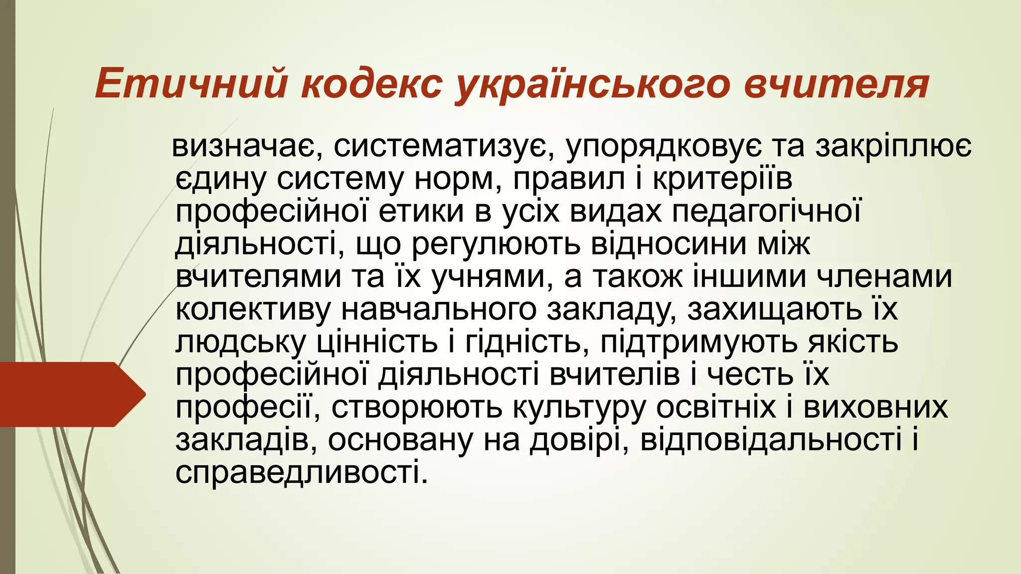 Етичний кодекс українського вчителя
визначає, систематизує, упорядковує та закріплює
єдину систему норм, правил і критеріїв
професійної етики в усіх видах педагогічної
діяльності, що регулюють відносини між
вчителями та їх учнями, а також іншими членами
колективу навчального закладу, захищають їх
людську цінність і гідність, підтримують якість
професійної діяльності вчителів і честь їх
професії, створюють культуру освітніх і виховних
закладів, основану на довірі, відповідальності і
справедливості.
 
