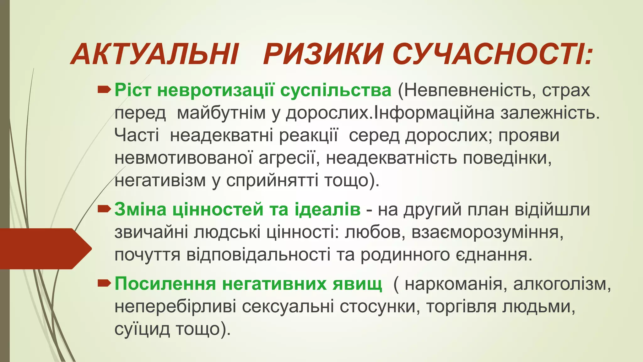 АКТУАЛЬНІ РИЗИКИ СУЧАСНОСТІ:
Ріст невротизації суспільства (Невпевненість, страх
перед майбутнім у дорослих.Інформаційна залежність.
Часті неадекватні реакції серед дорослих; прояви
невмотивованої агресії, неадекватність поведінки,
негативізм у сприйнятті тощо).
Зміна цінностей та ідеалів - на другий план відійшли
звичайні людські цінності: любов, взаєморозуміння,
почуття відповідальності та родинного єднання.
Посилення негативних явищ ( наркоманія, алкоголізм,
неперебірливі сексуальні стосунки, торгівля людьми,
суїцид тощо).
 