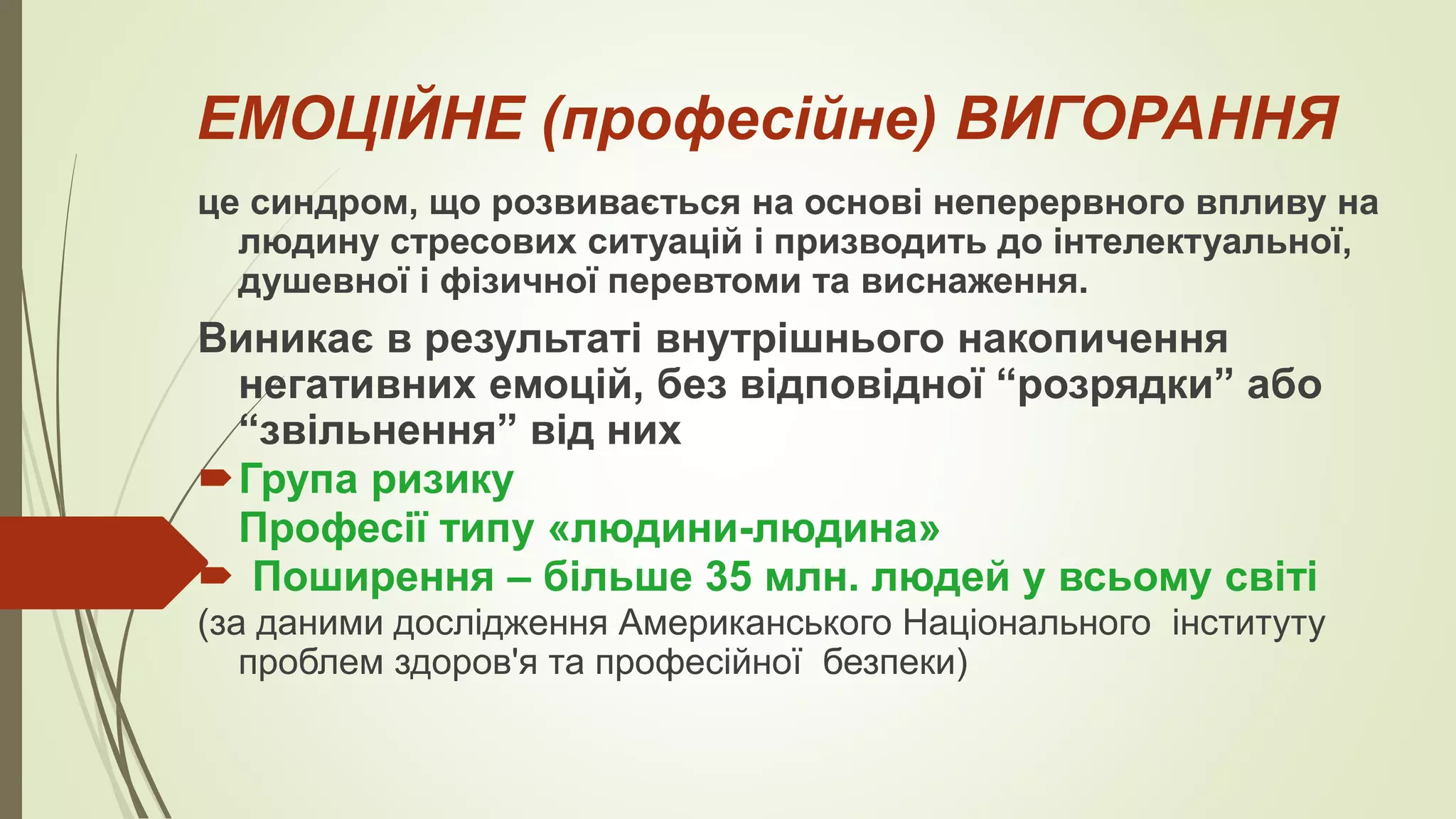 ЕМОЦІЙНЕ (професійне) ВИГОРАННЯ
це синдром, що розвивається на основі неперервного впливу на
людину стресових ситуацій і призводить до інтелектуальної,
душевної і фізичної перевтоми та виснаження.
Виникає в результаті внутрішнього накопичення
негативних емоцій, без відповідної “розрядки” або
“звільнення” від них
Група ризику
Професії типу «людини-людина»
 Поширення – більше 35 млн. людей у всьому світі
(за даними дослідження Американського Національного інституту
проблем здоров'я та професійної безпеки)
 