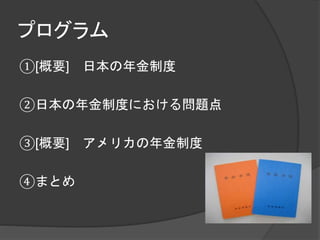 プログラム
①[概要] 日本の年金制度
②日本の年金制度における問題点
③[概要] アメリカの年金制度
④まとめ
 