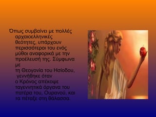 Όπως συμβαίνει με πολλές
αρχαιοελληνικές
θεότητες, υπάρχουν
περισσότεροι του ενός
μύθοι αναφορικά με την
προέλευσή της. Σύμφωνα
με
τη Θεογονία του Ησίοδου,
γεννήθηκε όταν
ο Κρόνος απέκοψε
ταγεννητικά όργανα του
πατέρα του, Ουρανού, και
τα πέταξε στη θάλασσα.
 