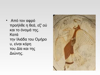 • Από τον αφρό
προήλθε η θεά, εξ' ού
και το όνομά της.
Κατά
την Ιλιάδα του Ομήρο
υ, είναι κόρη
του Δία και της
Διώνης.
 