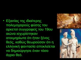 • Εξαιτίας της ιδιαίτερης
πολεμοχαρούς φύσης του
αρκετοί συγγραφείς του 19ου
αιώνα ισχυρίστηκαν
ατεκμηρίωτα ότι ήταν ξένος
θεός, καθώς θεωρούσαν ότι η
ελληνική φαντασία αποκλείεται
να δημιούργησε έναν τόσο
άγριο θεό.
 